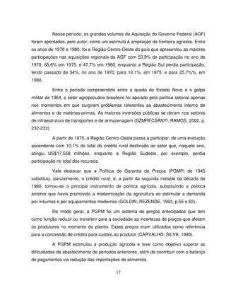 17
Nesse período, os grandes volumes de Aquisição do Governo Federal (AGF)
foram apontados, pelo autor, como um estímulo à ampliação da fronteira agrícola. Entre
os anos de 1970 e 1980, foi a Região Centro-Oeste do país que apresentou as maiores
participações nas aquisições regionais da AGF com 53,9% de participação no ano de
1970, 65,6% em 1975, e 47,7% em 1980, enquanto a Região Sul perdia participação,
tendo passado de 34%, no ano de 1970, para 12,1%, em 1975, e para 25,7%%, em
1980.
Entre o período compreendido entre a queda do Estado Novo e o golpe
militar de 1964, o setor agropecuário brasileiro foi apoiado pela política setorial apenas
nos momentos em que surgiram problemas referentes ao abastecimento interno de
alimentos e de matérias-primas. As maiores inversões públicas se deram nos setores
de infraestrutura de transportes e de armazenagem (SZMRECSÁNYI; RAMOS, 2002, p.
232-233).
A partir de 1975, a Região Centro-Oeste passa a participar, de uma evolução
ascendente com 10,1% do total do crédito rural destinado ao setor que, naquele ano,
atingiu US$17.558 milhões, enquanto a Região Sudeste, por exemplo, perdia
participação no total dos recursos.
Vale destacar que a Política de Garantia de Preços (PGMP) de 1945
substituiu, parcialmente, o crédito rural; e, a partir da segunda metade da década de
1980, tornou-se o principal instrumento de política agrícola, substituindo a política
anterior que havia promovido a modernização da agricultura ao estimular a demanda
por insumos e por equipamentos modernos (GOLDIN; REZENDE, 1993, p.55 e 62).
De modo geral, a PGPM foi um sistema de preços antecipados que tem
como função reduzir ou transferir para a sociedade as incertezas de preços que afetam
os produtores no momento do plantio. Esses preços eram utilizados como referência
para a concessão de crédito para custeio ao produtor (CARVALHO, SILVA, 1993).
A PGPM estimulou a produção agrícola e teve como objetivo superar as
dificuldades de abastecimento de períodos anteriores, além de contribuir com o balanço
de pagamentos via redução das importações de alimentos.
 