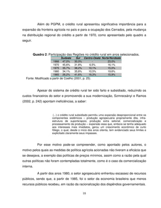 18
Além do PGPM, o crédito rural apresentou significativa importância para a
expansão da fronteira agrícola no país e para a ocupação dos Cerrados, pela mudança
na distribuição regional do crédito a partir de 1970, como apresentado pelo quadro a
seguir.
Quadro 2: Participação das Regiões no crédito rural em anos selecionados.
Sudeste Sul Centro-Oeste Norte/Nordeste
1966 47,0% 30,0% - 23,0%
1970 45,6% 31,8% 6,5% 16,1%
1975 35,7% 38,2% 10,1% 15,0%
1980 34,1% 35,8% 10,5% 19,6%
1985 26,2% 41,6% 16,3% 15,9%
Fonte: Modificado a partir de Coelho (2001, p. 25).
Apesar do sistema de crédito rural ter sido farto e subsidiado, reduzindo os
custos financeiros do setor e promovendo a sua modernização, Szmrecsányi e Ramos
(2002, p. 242) apontam ineficiências, a saber:
(...) o crédito rural subsidiado permitiu uma expansão desproporcional entre os
componentes sistêmicos – produção agropecuária propriamente dita, infra-
estrutura de suporte/apoio, produção extra setorial, comercialização e
processamento da produção – expansão essa que, embora se tenha adequado
aos interesses mais imediatos, gerou um crescimento econômico de curto
fôlego, o qual, desde o inicio dos anos oitenta, tem evidenciado seus limites e
explicitado claramente seus impasses.
Por esse motivo pode-se compreender, como apontado pelos autores, o
motivo pelos quais as medidas de política agrícola acionadas não tiveram a eficácia que
se desejava, a exemplo das políticas de preços mínimos, assim como a razão pela qual
outras políticas não foram contempladas totalmente, como é o caso da comercialização
interna.
A partir dos anos 1980, o setor agropecuário enfrentou escassez de recursos
públicos, sendo que, a partir de 1985, foi o setor da economia brasileira que menos
recursos públicos recebeu, em razão da racionalização dos dispêndios governamentais.
 