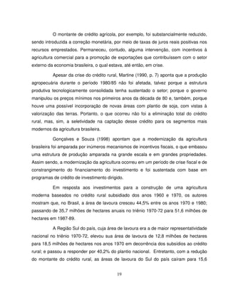 19
O montante de crédito agrícola, por exemplo, foi substancialmente reduzido,
sendo introduzida a correção monetária, por meio de taxas de juros reais positivas nos
recursos emprestados. Permaneceu, contudo, alguma intervenção, com incentivos à
agricultura comercial para a promoção de exportações que contribuíssem com o setor
externo da economia brasileira, o qual estava, até então, em crise.
Apesar da crise do crédito rural, Martine (1990, p. 7) aponta que a produção
agropecuária durante o período 1980/85 não foi afetada, talvez porque a estrutura
produtiva tecnologicamente consolidada tenha sustentado o setor; porque o governo
manipulou os preços mínimos nos primeiros anos da década de 80 e, também, porque
houve uma possível incorporação de novas áreas com plantio de soja, com vistas à
valorização das terras. Portanto, o que ocorreu não foi a eliminação total do crédito
rural, mas, sim, a seletividade na captação desse crédito para os segmentos mais
modernos da agricultura brasileira.
Gonçalves e Souza (1998) apontam que a modernização da agricultura
brasileira foi amparada por inúmeros mecanismos de incentivos fiscais, o que embasou
uma estrutura de produção amparada na grande escala e em grandes propriedades.
Assim sendo, a modernização da agricultura ocorreu em um período de crise fiscal e de
constrangimento do financiamento do investimento e foi sustentada com base em
programas de crédito de investimento dirigido.
Em resposta aos investimentos para a construção de uma agricultura
moderna baseados no crédito rural subsidiado dos anos 1960 e 1970, os autores
mostram que, no Brasil, a área de lavoura cresceu 44,5% entre os anos 1970 e 1980;
passando de 35,7 milhões de hectares anuais no triênio 1970-72 para 51,6 milhões de
hectares em 1987-89.
A Região Sul do país, cuja área de lavoura era a de maior representatividade
nacional no triênio 1970-72, elevou sua área de lavoura de 12,8 milhões de hectares
para 18,5 milhões de hectares nos anos 1970 em decorrência dos subsídios ao crédito
rural; e passou a responder por 40,2% do plantio nacional. Entretanto, com a redução
do montante do crédito rural, as áreas de lavoura do Sul do país caíram para 15,6
 