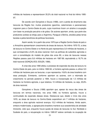 20
milhões de hectares e representaram 35,2% do total nacional no final do triênio 1995-
97.
De acordo com Gonçalves e Souza (1998), com a perda de dinamismo das
lavouras da Região Sul, muitos produtores (gaúchos, catarinenses e paranaenses)
migraram para o Centro-Oeste do país, cujos incentivos foram um atrativo à ocupação
com base na produção pecuária e de grãos. Os autores apontam, ainda, que parte dos
produtores sulistas se dirigiu para a Argentina, Paraguai e Bolívia, atraídos pelas terras
baratas e pelos benefícios de políticas favoráveis.
Assim sendo, foi a partir dos anos 1970 que a Região Centro-Oeste do país e
a Amazônia apresentaram crescimento de áreas de lavoura. No triênio 1970-72, a área
de lavoura no Centro-Oeste e no Norte do país representava 3,0 milhões de hectares, o
que correspondia a 8,3% da área nacional. Com as políticas de subsídios agrícolas e
com a consolidação do modelo de grãos dos anos 80, a área de lavouras nessas
Regiões passou para 9,6 milhões de hectares em 1987-89, equivalendo a 18,7% do
total nacional (GONÇALVES; SOUZA, 1998).
A crise dos anos 1990 afetou o processo de expansão da área de lavoura no
Centro-Oeste do país, pois no triênio 1992-94, a fronteira agrícola passou a utilizar 8,5
milhões de hectares para as lavouras, o que representou 18,6% da área brasileira com
essa produção. Entretanto, conforme apontam os autores, com a retomada do
crescimento no período posterior a 1994, houve a incorporação de 1,5 milhões de
hectares na fronteira agrícola, o que totalizou 10 milhões de hectares, ou seja, 20,8%
da área nacional.
Gonçalves e Souza (1998) apontam que, apesar do recuo das áreas de
lavouras em termos nacionais, nos anos 1990, na fronteira agrícola, houve a
continuidade da expansão dessas áreas. Destaca-se que, desde o início dos anos
1970, as áreas de lavoura no Centro-Oeste expandiram em 7 milhões de hectares,
enquanto a área agrícola nacional avançou 12,2 milhões de hectares. Ainda assim,
embora modernizada, a agropecuária brasileira manteve sua característica de atividade
itinerante, visto que, enquanto houve queda de áreas de lavouras no Sul, Nordeste e
Sudeste do país, a recuperação no triênio 1995-97 esteve centrada na ocupação de
 