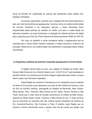 21
terras do Cerrado em substituição às culturas das decadentes áreas antigas (Sul,
Sudeste e Nordeste).
Os autores argumentam, portanto, que o alargamento da fronteira agrícola no
país, por meio da itinerância da agropecuária, funcionou como um criador de demandas
de insumos industriais e de maquinário agrícola e essas demandas foram
impulsionadas pelas políticas de subsídio ao crédito rural para a modernização da
agricultura brasileira, as quais fomentaram a instalação da indústria de bens de capital
para a agricultura por meio do II Plano Nacional de Desenvolvimento (PND) de 1975-79.
Por mais, ao substituir a zonas consideras velhas, a agropecuária que se
expandia para o Centro-Oeste manteve inalterado o modelo itinerante e extensivo de
produção. Dessa forma, sua modernização não representou a superação desse modelo
de produção.
1.2 Programas e políticas de estímulo à expansão agropecuária no Centro-Oeste
A Região Centro-Oeste do país, que engloba os Estados de Goiás, Mato
Grosso, Mato Grosso do Sul e Distrito Federal, com 1.612.077,2 km2
, está localizada no
planalto central e se caracteriza por terrenos antigos e aplainados pela erosão, os quais
deram origem aos chamados chapadões.
Nessa Região se concentra o Cerrado que é um ecossistema que se estende
do Norte ao Sul do país e que representa uma área de 204 milhões de hectares, cerca
de 25% do território nacional, abrangendo os Estados de Maranhão, Mato Grosso,
Minas Gerais, Piauí, Tocantins, Mato Grosso do Sul, Goiás, Paraná, Roraima e São
Paulo, sendo que a maior área de Cerrado concentra-se no Estado de Mato Grosso,
seguido por Minas Gerais, Goiás, Tocantins e Mato Grosso do Sul. É nesse território
que se encontram as nascentes das três maiores bacias hidrográfica da América do
Sul: Amazônia/Tocantins, São Francisco e Prata. É também nesta Região que se
encontra o bioma reconhecido como a savana mais rica do mundo, por abrigar uma
 