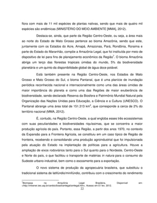 22
flora com mais de 11 mil espécies de plantas nativas, sendo que mais de quatro mil
espécies são endêmicas (MINISTÉRIO DO MEIO AMBIENTE [MMA], 2012).
Destaca-se, ainda, que parte da Região Centro-Oeste, ou seja, a área mais
ao norte do Estado de Mato Grosso pertence ao bioma Amazônia, sendo que este,
juntamente com os Estados do Acre, Amapá, Amazonas, Pará, Rondônia, Roraima e
parte do Estado do Maranhão, compõe a Amazônia Legal, que foi instituída por meio de
dispositivo de lei para fins de planejamento econômico da Região7
. O bioma Amazônia
abriga um terço das florestas tropicais úmidas do mundo, 5% da biodiversidade
planetária e um quinto da disponibilidade global de água doce potável.
Está também presente na Região Centro-Oeste, nos Estados de Mato
Grosso e Mato Grosso do Sul, o bioma Pantanal, que é uma planície de inundação
periódica reconhecida nacional e internacionalmente como uma das áreas úmidas de
maior importância do planeta e como uma das Regiões de maior exuberância de
biodiversidade, sendo declarado Reserva da Biosfera e Patrimônio Mundial Natural pela
Organização das Nações Unidas para Educação, a Ciência e a Cultura (UNESCO). O
Pantanal abrange uma área total de 151.313 km2
, que corresponde a cerca de 2% do
território nacional (MMA, 2012).
É, contudo, na Região Centro-Oeste, a qual engloba esses três ecossistemas
com suas peculiaridades e biodiversidades riquíssimas, que se concentra a maior
produção agrícola do país. Portanto, essa Região, a partir dos anos 1970, no contexto
da Expansão para a Fronteira Agrícola, se constituiu em um caso típico de Região de
fronteira, recebendo e consolidando uma produção agroindustrial que foi impulsionada
pela atuação do Estado na implantação de políticas para a agricultura. Houve a
ampliação de eixos rodoviários tanto para o Sul quanto para o Nordeste, Centro-Oeste
e Norte do país, o que facilitou o transporte de matérias in natura para o consumo do
Sudeste urbano-industrial, bem como o escoamento para a exportação.
O novo sistema de produção da agropecuária brasileira, que substituiu o
tradicional sistema de latifúndio/minifúndio, contribuiu com o crescimento do rendimento
7
Biomassa na Amazônia Legal Brasileira. Disponível em:
<http://infoener.iee.usp.br/cenbio/brasil/amlegal/amlegal.htm>. Acesso em 01 fev. 2012.
 