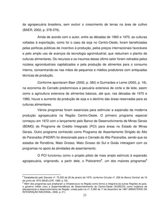 23
da agropecuária brasileira, sem excluir o crescimento de terras na área de cultivo
(BAER, 2002, p. 378-379).
Ainda de acordo com o autor, entre as décadas de 1960 e 1970, as culturas
voltadas à exportação, como foi o caso da soja no Centro-Oeste, foram beneficiadas
pelas políticas públicas de incentivo à produção, pelos preços internacionais favoráveis
e pelo amplo uso de avanços da tecnologia agroindustrial, que reduziram o plantio de
culturas alimentares. Os recursos e os insumos desse último setor foram retirados pelos
núcleos agroindustriais capitalizados e pela produção de alimentos para o consumo
interno, concentrando-se nas mãos de pequenos e médios produtores com antiquadas
técnicas de produção.
Conforme apontaram Baer (2002, p. 382) e Guimarães e Leme (2002, p. 18),
na economia do Cerrado predominava a pecuária extensiva de corte e de leite, assim
como a agricultura extensiva de alimentos básicos, até que, nas décadas de 1970 e
1980, houve o aumento da produção de soja e o declínio das áreas reservadas para as
culturas alimentares.
Vários programas foram essenciais para estimular a expansão da moderna
produção agropecuária na Região Centro-Oeste. O primeiro programa especial
começou em 1972 com o lançamento pelo Banco de Desenvolvimento de Minas Gerais
(BDMG) do Programa de Crédito Integrado (PCI) para áreas no Estado de Minas
Gerais. Outro programa conhecido como Programa de Assentamento Dirigido do Alto
do Paranaíba (PADAP) foi direcionado para o Cerrado do Alto Paranaíba, sendo que os
estados de Rondônia, Mato Grosso, Mato Grosso do Sul e Goiás interagiam com os
programas no apoio às atividades de assentamento.
O PCI funcionou como o projeto piloto de mais amplo estímulo à expansão
agropecuária, originando, a partir dele, o Polocentro8
, um dos maiores programas9
8
Estabelecido pelo Decreto nº. 75.320 de 29 de janeiro de 1975, conforme Circular nº. 259 do Banco Central, de 19
de junho de 1975 (MUELLER, 1990, p. 53).
9
Além dos programas que ampliaram a infraestrutura na Região como forma a integrá-la às outras Regiões do país,
o governo militar criou a Superintendência de Desenvolvimento do Centro-Oeste (SUDECO) como instância de
planejamento e desenvolvimento da Região, criada pela Lei nº. 5.365 de 1º de dezembro de 1967 (MINISTÉRIO DA
INTEGRAÇÃO NACIONAL, 2006, p. 21).
 