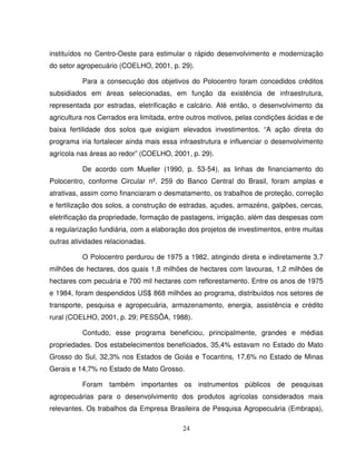 24
instituídos no Centro-Oeste para estimular o rápido desenvolvimento e modernização
do setor agropecuário (COELHO, 2001, p. 29).
Para a consecução dos objetivos do Polocentro foram concedidos créditos
subsidiados em áreas selecionadas, em função da existência de infraestrutura,
representada por estradas, eletrificação e calcário. Até então, o desenvolvimento da
agricultura nos Cerrados era limitada, entre outros motivos, pelas condições ácidas e de
baixa fertilidade dos solos que exigiam elevados investimentos. “A ação direta do
programa iria fortalecer ainda mais essa infraestrutura e influenciar o desenvolvimento
agrícola nas áreas ao redor” (COELHO, 2001, p. 29).
De acordo com Mueller (1990, p. 53-54), as linhas de financiamento do
Polocentro, conforme Circular nº. 259 do Banco Central do Brasil, foram amplas e
atrativas, assim como financiaram o desmatamento, os trabalhos de proteção, correção
e fertilização dos solos, a construção de estradas, açudes, armazéns, galpões, cercas,
eletrificação da propriedade, formação de pastagens, irrigação, além das despesas com
a regularização fundiária, com a elaboração dos projetos de investimentos, entre muitas
outras atividades relacionadas.
O Polocentro perdurou de 1975 a 1982, atingindo direta e indiretamente 3,7
milhões de hectares, dos quais 1,8 milhões de hectares com lavouras, 1,2 milhões de
hectares com pecuária e 700 mil hectares com reflorestamento. Entre os anos de 1975
e 1984, foram despendidos US$ 868 milhões ao programa, distribuídos nos setores de
transporte, pesquisa e agropecuária, armazenamento, energia, assistência e crédito
rural (COELHO, 2001, p. 29; PESSÔA, 1988).
Contudo, esse programa beneficiou, principalmente, grandes e médias
propriedades. Dos estabelecimentos beneficiados, 35,4% estavam no Estado do Mato
Grosso do Sul, 32,3% nos Estados de Goiás e Tocantins, 17,6% no Estado de Minas
Gerais e 14,7% no Estado de Mato Grosso.
Foram também importantes os instrumentos públicos de pesquisas
agropecuárias para o desenvolvimento dos produtos agrícolas considerados mais
relevantes. Os trabalhos da Empresa Brasileira de Pesquisa Agropecuária (Embrapa),
 