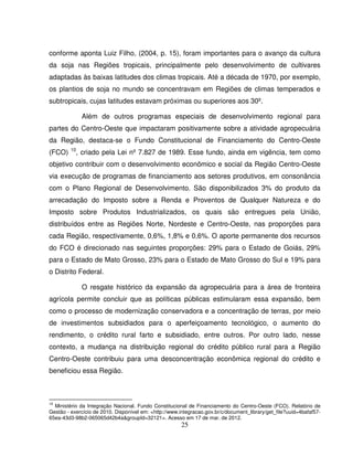25
conforme aponta Luiz Filho, (2004, p. 15), foram importantes para o avanço da cultura
da soja nas Regiões tropicais, principalmente pelo desenvolvimento de cultivares
adaptadas às baixas latitudes dos climas tropicais. Até a década de 1970, por exemplo,
os plantios de soja no mundo se concentravam em Regiões de climas temperados e
subtropicais, cujas latitudes estavam próximas ou superiores aos 30º.
Além de outros programas especiais de desenvolvimento regional para
partes do Centro-Oeste que impactaram positivamente sobre a atividade agropecuária
da Região, destaca-se o Fundo Constitucional de Financiamento do Centro-Oeste
(FCO) 10
, criado pela Lei nº 7.827 de 1989. Esse fundo, ainda em vigência, tem como
objetivo contribuir com o desenvolvimento econômico e social da Região Centro-Oeste
via execução de programas de financiamento aos setores produtivos, em consonância
com o Plano Regional de Desenvolvimento. São disponibilizados 3% do produto da
arrecadação do Imposto sobre a Renda e Proventos de Qualquer Natureza e do
Imposto sobre Produtos Industrializados, os quais são entregues pela União,
distribuídos entre as Regiões Norte, Nordeste e Centro-Oeste, nas proporções para
cada Região, respectivamente, 0,6%, 1,8% e 0,6%. O aporte permanente dos recursos
do FCO é direcionado nas seguintes proporções: 29% para o Estado de Goiás, 29%
para o Estado de Mato Grosso, 23% para o Estado de Mato Grosso do Sul e 19% para
o Distrito Federal.
O resgate histórico da expansão da agropecuária para a área de fronteira
agrícola permite concluir que as políticas públicas estimularam essa expansão, bem
como o processo de modernização conservadora e a concentração de terras, por meio
de investimentos subsidiados para o aperfeiçoamento tecnológico, o aumento do
rendimento, o crédito rural farto e subsidiado, entre outros. Por outro lado, nesse
contexto, a mudança na distribuição regional do crédito público rural para a Região
Centro-Oeste contribuiu para uma desconcentração econômica regional do crédito e
beneficiou essa Região.
10
Ministério da Integração Nacional. Fundo Constitucional de Financiamento do Centro-Oeste (FCO). Relatório de
Gestão - exercício de 2010. Disponível em: <http://www.integracao.gov.br/c/document_library/get_file?uuid=4bafaf57-
65ea-43d3-98b2-065065d42b4a&groupId=32121>. Acesso em 17 de mar. de 2012.
 