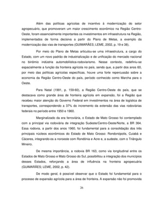 26
Além das políticas agrícolas de incentivo à modernização do setor
agropecuário, que promoveram um maior crescimento econômico na Região Centro-
Oeste, foram essencialmente importantes os investimentos em infraestrutura na Região,
implementados de forma decisiva a partir do Plano de Metas, a exemplo da
modernização das vias de transportes (GUIMARÃES; LEME, 2002, p. 19 e 38).
Por meio do Plano de Metas articulou-se uma infraestrutura, a cargo do
Estado, com um novo padrão de industrialização e de unificação do mercado nacional
no binômio indústria automobilística-rodoviarismo. Nesse contexto, redefiniu-se
espacialmente a função da fronteira agrícola no país, sendo que, a partir dos anos 60,
por meio das políticas agrícolas específicas, houve uma forte repercussão sobre a
economia da Região Centro-Oeste do país, período conhecido como Marcha para o
Oeste.
Para Natal (1991, p. 159-60), a Região Centro-Oeste do país, que se
destacava como grande área de fronteira agrícola em expansão, foi a Região que
recebeu maior atenção do Governo Federal em investimentos na área de logística de
transportes, correspondendo a 37% do incremento da extensão das vias rodoviárias
federais no período entre 1950 e 1960.
Marginalizado da era ferroviária, o Estado de Mato Grosso foi contemplado
com a principal via rodoviária de integração Sudeste/Centro-Oeste/Norte, a BR 364.
Essa rodovia, a partir dos anos 1960, foi fundamental para a consolidação dos três
principais núcleos econômicos do Estado de Mato Grosso: Rondonópolis, Cuiabá e
Cáceres, integrando-os a noroeste com Rondônia e Acre e, a sudeste, com o Triângulo
Mineiro.
De mesma importância, a rodovia BR 163, como via longitudinal entre os
Estados de Mato Grosso e Mato Grosso do Sul, possibilitou a integração dos municípios
desses Estados, reforçando a área de influência na fronteira agropecuária
(GUIMARÃES; LEME, 2002, p. 42).
De modo geral, é possível observar que o Estado foi fundamental para o
processo de expansão agrícola para a área de fronteira. A expansão não foi promovida
 