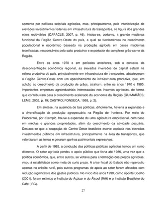27
somente por políticas setoriais agrícolas, mas, principalmente, pela interiorização de
elevados investimentos federias em infraestrutura de transportes, na figura dos grandes
eixos rodoviários (CAPACLE, 2007, p. 46). Iniciou-se, portanto, a grande mudança
funcional da Região Centro-Oeste do país, a qual se fundamentou no crescimento
populacional e econômico baseado na produção agrícola em bases modernas
tecnificadas, responsáveis pelo salto produtivo e exportador do complexo grão-carne da
Região.
Entre os anos 1970 e em períodos anteriores, sob o contexto da
desconcentração econômica regional, as elevadas inversões de capital estatal na
esfera produtiva do país, principalmente em infraestrutura de transportes, abasteceram
a Região Centro-Oeste com um aparelhamento de infraestrutura produtiva, que, em
adição ao crescimento da produção de grãos, atraíram, entre os anos 1970 e 1980,
importantes empresas agroindustriais interessadas nos insumos agrícolas, de forma
que contribuíram para o crescimento acelerado da economia da Região (GUIMARÃES;
LEME, 2002, p. 19; CASTRO; FONSECA, 1995, p. 2).
Em síntese, na ausência de tais políticas, dificilmente, haveria a expansão e
a diversificação da produção agropecuária na Região de fronteira. Por meio do
Polocentro, por exemplo, houve a expansão de uma agricultura empresarial, com base
em médias e grandes propriedades, além do crescimento da atividade pecuária.
Destaca-se que a ocupação do Centro-Oeste brasileiro esteve apoiada nos elevados
investimentos públicos em infraestrutura, principalmente na área de transportes, que
valorizaram as terras e geraram ganhos patrimoniais expressivos.
A partir de 1985, a condução das políticas públicas agrícolas tomou um rumo
diferente. O setor agrícola perdeu o apoio público que tinha até 1986, uma vez que a
política econômica, que, entre outros, se voltava para a formação dos preços agrícolas,
visou à estabilidade como meta de curto prazo. A crise fiscal do Estado não repercutiu
apenas no crédito rural, pois outros programas de apoio ao setor foram afetados com
redução significativa dos gastos públicos. No início dos anos 1990, como aponta Coelho
(2001), foram extintos o Instituto do Açúcar e do Álcool (IAA) e o Instituto Brasileiro do
Café (IBC).
 