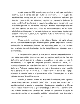 28
A partir dos anos 1990, portanto, uma nova fase se inicia para a agricultura
brasileira, que é corroborada por mudanças significativas na condução dos
mecanismos de apoio público, em razão da política de estabilização econômica que
entendia a modernização dos segmentos produtivos pelo afastamento do Estado da
esfera econômica. O esgotamento de mecanismos tradicionais de financiamento rural,
os quais se apoiavam nos recursos do Tesouro; e a demanda crescente por parte dos
produtores, permitiu que a iniciativa privada, na figura das empresas agroindustriais,
principalmente, introduzisse, no mercado, instrumentos alternativos de financiamento
ao setor, constituindo-se, assim, numa importante mudança institucional na condução
das políticas agrícolas.
Nesse contexto, combinaram-se as ações do Estado e do capital privado,
criando condições importantes para a implantação de grandes empresas do complexo
agroindustrial na Região Centro-Oeste e para a consolidação da produção de grãos
com uma base altamente tecnificada e de alta produtividade, com destaque, para a
cultura da soja.
É possível concluir, portanto, que as políticas públicas de desenvolvimento e
de ocupação das Regiões Centro-Norte do país promoveram o movimento de expansão
da fronteira agrícola que esteve centrado na ocupação de novas áreas, por meio do
desmatamento e da ação dos complexos produtivos empresariais. Assim, se a
expansão da produção na área de fronteira agrícola foi estimulada por políticas pontuais
do Governo Federal, a ocupação de áreas por meio do desmatamento esteve inserida
nesse contexto. Naquele momento, ou se desconheciam as causas da ocupação
expansiva e itinerante sobre os ecossistemas ou estas foram relegadas ao projeto
maior de ocupação do território nacional.
Portanto, o problema está no fato de que houve incentivos para a expansão
da atividade agropecuária na área de fronteira, mas ocorreram negligências quanto à
questão ambiental e quanto às discussões voltadas para a solução de problemas
relacionados ao meio ambiente, as quais ainda são pouco difundidas. . Mesmo havendo
uma tendência à diversificação produtiva nos Cerrados, em substituição ao modelo de
produção concentrada em commodities agrícola – diversificação esta destinada à
 