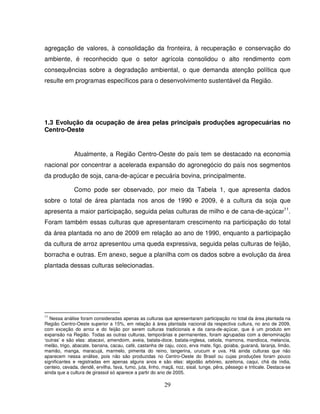29
agregação de valores, à consolidação da fronteira, à recuperação e conservação do
ambiente, é reconhecido que o setor agrícola consolidou o alto rendimento com
consequências sobre a degradação ambiental, o que demanda atenção política que
resulte em programas específicos para o desenvolvimento sustentável da Região.
1.3 Evolução da ocupação de área pelas principais produções agropecuárias no
Centro-Oeste
Atualmente, a Região Centro-Oeste do país tem se destacado na economia
nacional por concentrar a acelerada expansão do agronegócio do país nos segmentos
da produção de soja, cana-de-açúcar e pecuária bovina, principalmente.
Como pode ser observado, por meio da Tabela 1, que apresenta dados
sobre o total de área plantada nos anos de 1990 e 2009, é a cultura da soja que
apresenta a maior participação, seguida pelas culturas de milho e de cana-de-açúcar11
.
Foram também essas culturas que apresentaram crescimento na participação do total
da área plantada no ano de 2009 em relação ao ano de 1990, enquanto a participação
da cultura de arroz apresentou uma queda expressiva, seguida pelas culturas de feijão,
borracha e outras. Em anexo, segue a planilha com os dados sobre a evolução da área
plantada dessas culturas selecionadas.
11
Nessa análise foram consideradas apenas as culturas que apresentaram participação no total da área plantada na
Região Centro-Oeste superior a 15%, em relação à área plantada nacional da respectiva cultura, no ano de 2009,
com exceção do arroz e do feijão por serem culturas tradicionais e da cana-de-açúcar, que é um produto em
expansão na Região. Todas as outras culturas, temporárias e permanentes, foram agrupadas com a denominação
‘outras’ e são elas: abacaxi, amendoim, aveia, batata-doce, batata-inglesa, cebola, mamona, mandioca, melancia,
melão, trigo, abacate, banana, cacau, café, castanha de caju, coco, erva mate, figo, goiaba, guaraná, laranja, limão,
mamão, manga, maracujá, marmelo, pimenta do reino, tangerina, urucum e uva. Há ainda culturas que não
aparecem nessa análise, pois não são produzidas no Centro-Oeste do Brasil ou cujas produções foram pouco
significantes e registradas em apenas alguns anos e são elas: algodão arbóreo, azeitona, caqui, chá da índia,
centeio, cevada, dendê, ervilha, fava, fumo, juta, linho, maçã, noz, sisal, tunge, pêra, pêssego e triticale. Destaca-se
ainda que a cultura de girassol só aparece a partir do ano de 2005.
 