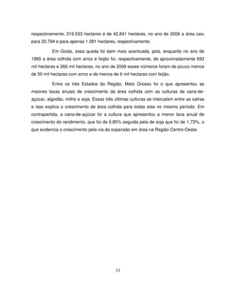 33
respectivamente, 219.533 hectares e de 42.841 hectares, no ano de 2006 a área caiu
para 20.794 e para apenas 1.381 hectares, respectivamente.
Em Goiás, essa queda foi bem mais acentuada, pois, enquanto no ano de
1985 a área colhida com arroz e feijão foi, respectivamente, de aproximadamente 693
mil hectares e 266 mil hectares, no ano de 2006 esses números foram de pouco menos
de 50 mil hectares com arroz e de menos de 6 mil hectares com feijão.
Entre os três Estados da Região, Mato Grosso foi o que apresentou as
maiores taxas anuais de crescimento da área colhida com as culturas de cana-de-
açúcar, algodão, milho e soja. Essas três últimas culturas se intercalam entre as safras
e isso explica o crescimento de área colhida para todas elas no mesmo período. Em
contrapartida, a cana-de-açúcar foi a cultura que apresentou a menor taxa anual de
crescimento do rendimento, que foi de 0,85% seguida pela de soja que foi de 1,73%, o
que evidencia o crescimento pela via da expansão em área na Região Centro-Oeste.
 