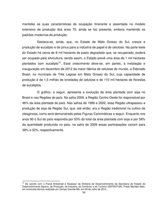 36
mantidas as suas características de ocupação itinerante e assentada no modelo
extensivo de produção dos anos 70, ainda se faz presente, embora mantendo os
padrões modernos de produção.
Destaca-se, ainda, que, no Estado de Mato Grosso do Sul, cresce a
produção de eucalipto e de pinus para a indústria de papel e de celulose. Na parte leste
do Estado há cerca de 8 mil hectares de pasto degradado que, se recuperado, poderá
ser ocupado pela silvicultura; sendo assim, o Estado prevê uma área de 1 mil hectares
plantados com eucalipto12
. Esse crescimento deve-se, em partes, à instalação e
inauguração em dezembro de 2012 da maior fábrica de celulose do mundo, a Eldorado
Brasil, no município de Três Lagoas em Mato Grosso do Sul, cuja capacidade de
produção é de 1,5 milhão de toneladas de celulose e de 110 mil hectares de florestas
de eucaliptos.
O gráfico, a seguir, apresenta a evolução da área plantada com soja no
Brasil e nas Regiões do país. Na safra 2009, a Região Centro-Oeste foi responsável por
46% da área plantada do país. Nas safras de 1999 e 2002, essa Região ultrapassou a
produção de soja da Região Sul, que, até então, era a Região tradicional no cultivo da
oleaginosa, como será demonstrado pelas Figuras Cartomáticas a seguir. Enquanto nos
anos 90 o Sul do país respondia por 53% do total da área plantada com soja e por 58%
da quantidade produzida no país, na safra de 2009 essas participações caíram para
38% e 32%, respectivamente.
12
De acordo com o Fiscal Ambiental e Assessor da Diretoria de Desenvolvimento da Secretaria de Estado de
Desenvolvimento Agrário, da Produção, da Indústria, do Comércio e do Turismo (SEPROTUR), Predo Mendes Neto,
em entrevista técnica realizada em Campo Grande-MS, em 09 de Julho de 2012.
 