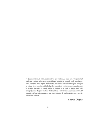 vii
“ Cada um tem de mim exatamente o que cativou, e cada um é responsável
pelo que cativou, não suporto falsidade e mentira, a verdade pode machucar,
mas é sempre mais digna. Bom mesmo é ir a luta com determinação, abraçar
a vida e viver com intensidade. Perder com classe e vencer com ousadia, pois
o triunfo pertence a quem mais se atreve e a vida é muito para ser
insignificante. Eu faço e abuso da felicidade e não desisto dos meus sonhos. O
mundo está nas mãos daqueles que tem coragem de sonhar e correr o risco de
viver seus sonhos.”
Charles Chaplin
 