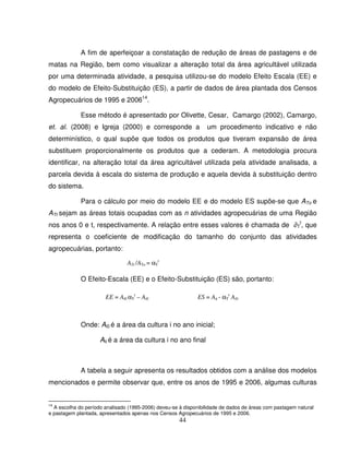 44
A fim de aperfeiçoar a constatação de redução de áreas de pastagens e de
matas na Região, bem como visualizar a alteração total da área agricultável utilizada
por uma determinada atividade, a pesquisa utilizou-se do modelo Efeito Escala (EE) e
do modelo de Efeito-Substituição (ES), a partir de dados de área plantada dos Censos
Agropecuários de 1995 e 200614
.
Esse método é apresentado por Olivette, Cesar, Camargo (2002), Camargo,
et. al. (2008) e Igreja (2000) e corresponde a um procedimento indicativo e não
determinístico, o qual supõe que todos os produtos que tiveram expansão de área
substituem proporcionalmente os produtos que a cederam. A metodologia procura
identificar, na alteração total da área agricultável utilizada pela atividade analisada, a
parcela devida à escala do sistema de produção e aquela devida à substituição dentro
do sistema.
Para o cálculo por meio do modelo EE e do modelo ES supõe-se que ATo e
ATt sejam as áreas totais ocupadas com as n atividades agropecuárias de uma Região
nos anos 0 e t, respectivamente. A relação entre esses valores é chamada de ∂T
t
, que
representa o coeficiente de modificação do tamanho do conjunto das atividades
agropecuárias, portanto:
O Efeito-Escala (EE) e o Efeito-Substituição (ES) são, portanto:
Onde: Ai0 é a área da cultura i no ano inicial;
Ait é a área da cultura i no ano final
A tabela a seguir apresenta os resultados obtidos com a análise dos modelos
mencionados e permite observar que, entre os anos de 1995 e 2006, algumas culturas
14
A escolha do período analisado (1995-2006) deveu-se à disponibilidade de dados de áreas com pastagem natural
e pastagem plantada, apresentados apenas nos Censos Agropecuários de 1995 e 2006.
EE = Ai0 αT
t
– Ai0 ES = Ait - αT
t
Ai0
ATt /ATo = αT
t
 