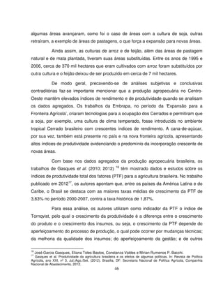 46
algumas áreas avançaram, como foi o caso de áreas com a cultura de soja, outras
retraíram, a exemplo de áreas de pastagens, o que força a expansão para novas áreas.
Ainda assim, as culturas de arroz e de feijão, além das áreas de pastagem
natural e de mata plantada, tiveram suas áreas substituídas. Entre os anos de 1995 e
2006, cerca de 370 mil hectares que eram cultivados com arroz foram substituídos por
outra cultura e o feijão deixou de ser produzido em cerca de 7 mil hectares.
De modo geral, precavendo-se de análises subjetivas e conclusivas
contraditórias faz-se importante mencionar que a produção agropecuária no Centro-
Oeste mantém elevados índices de rendimento e de produtividade quando se analisam
os dados agregados. Os trabalhos da Embrapa, no período da ‘Expansão para a
Fronteira Agrícola’, criaram tecnologias para a ocupação dos Cerrados e permitiram que
a soja, por exemplo, uma cultura de clima temperado, fosse introduzida no ambiente
tropical Cerrado brasileiro com crescentes índices de rendimento. A cana-de-açúcar,
por sua vez, também está presente no país e na nova fronteira agrícola, apresentando
altos índices de produtividade evidenciando o predomínio da incorporação crescente de
novas áreas.
Com base nos dados agregados da produção agropecuária brasileira, os
trabalhos de Gasques et al. (2010; 2012) 16
têm mostrado dados e estudos sobre os
índices de produtividade total dos fatores (PTF) para a agricultura brasileira. No trabalho
publicado em 201217
, os autores apontam que, entre os países da América Latina e do
Caribe, o Brasil se destaca com as maiores taxas médias de crescimento da PTF de
3,63% no período 2000-2007, contra a taxa histórica de 1,87%.
Para essa análise, os autores utilizam como indicador da PTF o índice de
Tornqvist, pelo qual o crescimento da produtividade é a diferença entre o crescimento
do produto e o crescimento dos insumos, ou seja, o crescimento da PTF depende do
aperfeiçoamento do processo de produção, o qual pode ocorrer por mudanças técnicas;
da melhoria da qualidade dos insumos; do aperfeiçoamento da gestão; e de outros
16
José Garcia Gasques, Eliana Teles Bastos, Constanza Valdes e Mirian Rumenos P. Bacchi.
17
Gasques et al. Produtividade da agricultura brasileira e os efeitos de algumas políticas. In: Revista de Política
Agrícola, ano XXI, nº 3, Jul./Ago./Set. (2012). Brasília, DF: Secretaria Nacional de Política Agrícola, Companhia
Nacional de Abastecimento, 2012.
 