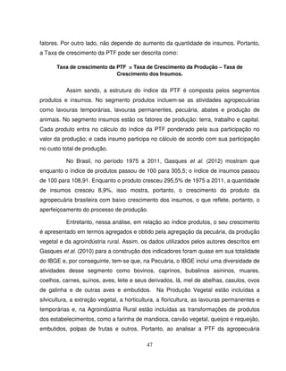 47
fatores. Por outro lado, não depende do aumento da quantidade de insumos. Portanto,
a Taxa de crescimento da PTF pode ser descrita como:
Assim sendo, a estrutura do índice da PTF é composta pelos segmentos
produtos e insumos. No segmento produtos incluem-se as atividades agropecuárias
como lavouras temporárias, lavouras permanentes, pecuária, abates e produção de
animais. No segmento insumos estão os fatores de produção: terra, trabalho e capital.
Cada produto entra no cálculo do índice da PTF ponderado pela sua participação no
valor da produção; e cada insumo participa no cálculo de acordo com sua participação
no custo total de produção.
No Brasil, no período 1975 a 2011, Gasques et al. (2012) mostram que
enquanto o índice de produtos passou de 100 para 305,5; o índice de insumos passou
de 100 para 108,91. Enquanto o produto cresceu 295,5% de 1975 a 2011, a quantidade
de insumos cresceu 8,9%, isso mostra, portanto, o crescimento do produto da
agropecuária brasileira com baixo crescimento dos insumos, o que reflete, portanto, o
aperfeiçoamento do processo de produção.
Entretanto, nessa análise, em relação ao índice produtos, o seu crescimento
é apresentado em termos agregados e obtido pela agregação da pecuária, da produção
vegetal e da agroindústria rural. Assim, os dados utilizados pelos autores descritos em
Gasques et al. (2010) para a construção dos indicadores foram quase em sua totalidade
do IBGE e, por conseguinte, tem-se que, na Pecuária, o IBGE inclui uma diversidade de
atividades desse segmento como bovinos, caprinos, bubalinos asininos, muares,
coelhos, carnes, suínos, aves, leite e seus derivados, lã, mel de abelhas, casulos, ovos
de galinha e de outras aves e embutidos. Na Produção Vegetal estão incluídas a
silvicultura, a extração vegetal, a horticultura, a floricultura, as lavouras permanentes e
temporárias e, na Agroindústria Rural estão incluídas as transformações de produtos
dos estabelecimentos, como a farinha de mandioca, carvão vegetal, queijos e requeijão,
embutidos, polpas de frutas e outros. Portanto, ao analisar a PTF da agropecuária
Taxa de crescimento da PTF = Taxa de Crescimento da Produção – Taxa de
Crescimento dos Insumos.
 
