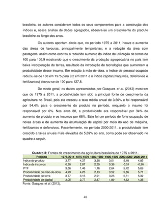 48
brasileira, os autores consideram todos os seus componentes para a construção dos
índices e, nessa análise de dados agregados, observa-se um crescimento do produto
brasileiro ao longo dos anos.
Os autores apontam ainda que, no período 1975 a 2011, houve o aumento
das áreas de lavouras, principalmente temporárias; e a redução da área com
pastagens, assim como ocorreu o reduzido aumento do índice de utilização de terras de
100 para 102,9 mostrando que o crescimento da produção agropecuária no país tem
baixa incorporação de terras, resultado da introdução de tecnologias que aumentam a
produtividade desse insumo. Em relação à mão-de-obra, o índice de pessoal ocupado
reduziu-se de 100 em 1975 para 9,2 em 2011 e o índice capital (máquinas, defensivos e
fertilizantes) elevou-se de 100 para 127,8.
De modo geral, os dados apresentados por Gasques et al. (2012) mostram
que de 1975 a 2011, a produtividade tem sido a principal fonte de crescimento da
agricultura no Brasil, pois ela cresceu a taxa média anual de 3,56% e foi responsável
por 94,4% para o crescimento do produto no período, enquanto o insumo foi
responsável por 6%. Nos anos 80, a produtividade era responsável por 34% do
aumento do produto e os insumos por 66%. Este foi um período de forte ocupação de
novas áreas e de aumento da acumulação de capital por meio do uso de máquina,
fertilizantes e defensivos. Recentemente, no período 2000-2011, a produtividade tem
crescido a taxas anuais mais elevadas de 5,69% ao ano, como pode ser observado no
quadro a seguir.
Quadro 3: Fontes de crescimento da agricultura brasileira de 1975 a 2011.
Período 1975-2011 1975-1979 1980-1989 1990-1999 2000-2009 2000-2011
Índice de produto 3,77 4,37 3,38 3,01 5,18 4,85
Índice de insumos 0,20 2,87 2,20 0,36 -0,51 -0,80
PTF 3,56 1,46 1,16 2,64 5,72 5,69
Produtividade de mão-de-obra 4,29 4,25 2,13 3,52 5,86 5,71
Produtividade de terra 3,77 3,15 2,91 3,25 5,61 5,32
Produtividade de capital 3,05 2,77 2,87 1,89 4,62 4,35
Fonte: Gasques et al. (2012).
 