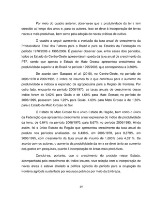 49
Por meio do quadro anterior, observa-se que a produtividade da terra tem
crescido ao longo dos anos e, para os autores, isso se deve à incorporação de terras
novas e mais produtivas, bem como pela adoção de novas práticas de cultivo.
O quadro a seguir apresenta a evolução da taxa anual de crescimento da
Produtividade Total dos Fatores para o Brasil e para os Estados da Federação no
período 1970/2006 e 1995/2006. É possível observar que, entre esses dois períodos,
todos os Estado do Centro-Oeste apresentaram queda da taxa anual de crescimento da
PTF, sendo que apenas o Estado de Mato Grosso apresentou crescimento da
produtividade superior a do Brasil no período 1995/2006, que correspondeu a 3,869%.
De acordo com Gasques et al. (2010), no Centro-Oeste, no período de
2006/1970 e 2006/1995, o índice de insumos foi o que contribuiu para o aumento da
produtividade e indicou a expansão da agropecuária para a Região de fronteira. Por
outro lado, enquanto no período 2006/1970, as taxas anuais de crescimento desse
índice foram de 0,62% para Goiás e de 1,68% para Mato Grosso; no período de
2006/1995, passaram para 1,22% para Goiás, 4,63% para Mato Grosso e de 1,50%
para o Estado de Mato Grosso do Sul.
O Estado de Mato Grosso foi o único Estado da Região, bem como o único
da Federação que apresentou crescimento anual expressivo do índice de produtividade
da terra, de 6,64% no período 2006/1970, para 8,67% no período 2006/1995. Ainda
assim, foi o único Estado da Região que apresentou crescimento da taxa anual do
produto nos períodos analisados, de 6,436%, em 2006/1970, para 8,679%, em
2006/1995, com crescimento da taxa anual de insumo de 1,685% para 4,631%. De
acordo com os autores, o aumento da produtividade da terra se deve tanto ao aumento
dos gastos em pesquisas, quanto à incorporação de áreas mais produtivas.
Conclui-se, portanto, que o crescimento do produto nesse Estado,
acompanhado pelo crescimento do índice insumo, teve relação com a incorporação de
novas áreas e esteve atrelado à política agrícola do período para a ocupação da
fronteira agrícola sustentada por recursos públicos por meio da Embrapa.
 