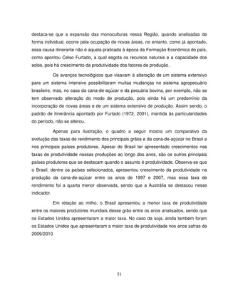 51
destaca-se que a expansão das monoculturas nessa Região, quando analisadas de
forma individual, ocorre pela ocupação de novas áreas, no entanto, como já apontado,
essa causa itinerante não é aquela praticada à época da Formação Econômica do país,
como apontou Celso Furtado, a qual esgota os recursos naturais e a capacidade dos
solos, pois há crescimento da produtividade dos fatores de produção.
Os avanços tecnológicos que visavam à alteração de um sistema extensivo
para um sistema intensivo possibilitaram muitas mudanças no sistema agropecuário
brasileiro, mas, no caso da cana-de-açúcar e da pecuária bovina, por exemplo, não se
tem observado alteração do modo de produção, pois ainda há um predomínio da
incorporação de novas áreas e de um sistema extensivo de produção. Assim sendo, o
padrão de itinerância apontado por Furtado (1972, 2001), mantida às particularidades
do período, não se alterou.
Apenas para ilustração, o quadro a seguir mostra um comparativo da
evolução das taxas de rendimento dos principais grãos e da cana-de-açúcar no Brasil e
nos principais países produtores. Apesar do Brasil ter apresentado crescimentos nas
taxas de produtividade nessas produções ao longo dos anos, são os outros principais
países produtores que se destacam quando o assunto é produtividade. Observa-se que
o Brasil, dentre os países selecionados, apresentou crescimento da produtividade na
produção da cana-de-açúcar entre os anos de 1997 e 2007, mas essa taxa de
rendimento foi a quarta menor observada, sendo que a Austrália se destacou nesse
indicador.
Em relação ao milho, o Brasil apresentou a menor taxa de produtividade
entre os maiores produtores mundiais desse grão entre os anos analisados, sendo que
os Estados Unidos apresentaram a maior taxa. No caso da soja, ainda também foram
os Estados Unidos que apresentaram a maior taxa de produtividade nos anos safras de
2009/2010
 