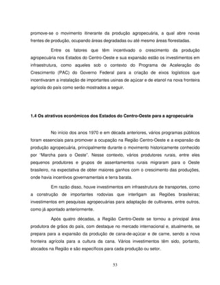 53
promove-se o movimento itinerante da produção agropecuária, a qual abre novas
frentes de produção, ocupando áreas degradadas ou até mesmo áreas florestadas.
Entre os fatores que têm incentivado o crescimento da produção
agropecuária nos Estados do Centro-Oeste e sua expansão estão os investimentos em
infraestrutura, como aqueles sob o contexto do Programa de Aceleração do
Crescimento (PAC) do Governo Federal para a criação de eixos logísticos que
incentivaram a instalação de importantes usinas de açúcar e de etanol na nova fronteira
agrícola do país como serão mostrados a seguir.
1.4 Os atrativos econômicos dos Estados do Centro-Oeste para a agropecuária
No início dos anos 1970 e em década anteriores, vários programas públicos
foram essenciais para promover a ocupação na Região Centro-Oeste e a expansão da
produção agropecuária, principalmente durante o movimento historicamente conhecido
por “Marcha para o Oeste”. Nesse contexto, vários produtores rurais, entre eles
pequenos produtores e grupos de assentamentos rurais migraram para o Oeste
brasileiro, na expectativa de obter maiores ganhos com o crescimento das produções,
onde havia incentivos governamentais e terra barata.
Em razão disso, houve investimentos em infraestrutura de transportes, como
a construção de importantes rodovias que interligam as Regiões brasileiras;
investimentos em pesquisas agropecuárias para adaptação de cultivares, entre outros,
como já apontado anteriormente.
Após quatro décadas, a Região Centro-Oeste se tornou a principal área
produtora de grãos do país, com destaque no mercado internacional e, atualmente, se
prepara para a expansão da produção de cana-de-açúcar e de carne, sendo a nova
fronteira agrícola para a cultura da cana. Vários investimentos têm sido, portanto,
alocados na Região e são específicos para cada produção ou setor.
 