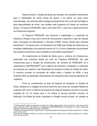 54
Nesse contexto, o Estado de Goiás, por exemplo, tem recebido investimentos
para a implantação de novas usinas de açúcar e de etanol, as quais foram
impulsionadas, não somente pelas vantagens produtivas de clima e de solo da Região e
pela disponibilidade de terras, mas também pelo programa do Estado de incentivos
fiscais, o Programa PRODUZIR, assim como pelo PAC, o qual visa o desenvolvimento
da infraestrutura logística.
O Programa PRODUZIR visa incentivar a implantação e a expansão da
indústria no Estado e atua sob a forma de financiamento, reduzindo o valor do Imposto
sobre Circulação de Mercadorias e Serviços (ICMS) mensal devido pela empresa
beneficiária18
. Os prazos para o financiamento do ICMS pelo Estado de Goiás para as
empresas cadastradas nos programas variam de 3 a 15 anos e dependem da prioridade
dos projetos econômicos e das condições em que estão enquadrados19
.
Os investimentos do Estado de Goiás para a melhoria da infraestrutura,
associados aos incentivos fiscais por meio do Programa PRODUZIR, têm sido
fundamentais para a atração de investimentos. No contexto do PRODUZIR, há o
subprograma LOGPRODUZIR20
com o objetivo de incentivar a instalação e a operação
de empresas de Logística e de Distribuição de produtos oriundos do Estado de Goiás.
O incentivo consiste na concessão de crédito sobre o Imposto do ICMS, o qual
incidente sobre as operações interestaduais de transportes pela empresa operadora de
Logísticas.
Entre os investimentos na área de logística de transporte no Estado de
Goiás, destaca-se a chegada da ferrovia Norte-Sul até a área da chamada Plataforma
Logística; bem como a melhoria do aeroporto de carga de Anápolis, que terá a sua pista
ampliada de 1,6 mil metros para 3 mil metros. A ferrovia permitirá ‘encurtar as
distâncias’ do Estado de Goiás, localizado na Região central do país, em relação às
18
Nesse programa podem se enquadrar empresas de médio, grande porte e grupo econômico, cujos faturamentos
sejam superiores a R$ 1.200.000,00 e no Subprograma MICROPRODUZIR se enquadram as micros e pequenas
empresas, cujos faturamentos vão até R$ 1.200.000,00.
19
Agência de Fomento de Goiás. Disponível em: <http://www.goiasfomento.goias.gov.br/index.php?produzir>. Acesso
em 21 de mar. 2012.
20
Secretaria de Estado de Indústria e Comércio. Governo de Goiás. Disponível em: <www.sic.goias.gov.br>>. Acesso
em 21 de mar. de 2012.
 
