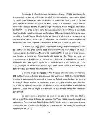 56
Em relação à infraestrutura de transportes, Antunes (2008a) aponta que há
investimentos na área ferroviária para substituir o modal rodoviário nas movimentações
de cargas para exportação, além de políticas de embarques pelos portos do Pacífico
pela ‘ligação bioceânica’. O Estado de Mato Grosso já é abastecido com a ferrovia
Ferronorte ─ estrada de ferro privada que liga o município de Alto Araguaia ao porto de
Santos-SP ─ por onde a maior parte da soja produzida no Centro-Oeste é exportada,
havendo, ainda, investimentos para a extensão de 200 quilômetros desta ferrovia, o que
permitirá a ligação desde Rondonópolis até Santos e eliminará a necessidade de
percorrer esse trecho pela rodovia. O incremento da infraestrutura de transportes do
Estado virá pelo plano do governo de interligar as ferrovias Norte-Sul e Ferronorte.
De acordo com Jaggi (2011), o projeto de avanço da Ferronorte pelo Estado
de Mato Grosso está entre os nove eixos de desenvolvimento propostos por um estudo
realizado para a Confederação Nacional da Indústria (CNI). O eixo prevê cinco projetos
que levarão a ferrovia de Rondonópolis até Lucas do Rio Verde, ou seja, um
prolongamento da América Latina Logística (ALL) Malha Norte, cujo primeiro trecho foi
inaugurado em 1999, ligando Aparecida do Taboado (MS) a Alto Taquari (MT). Em
2002, o projeto de extensão da rodovia ligou essa última cidade a Alto Araguaia e
completou 500 quilômetros de extensão no total.
O próximo projeto é a ligação de Alto Araguaia a Rondonópolis, um trecho de
252 quilômetros de extensão, previsto para ficar pronto em 2013. De Rondonópolis,
prevê-se a extensão da ferrovia até a cidade de Cuiabá, onde também se prevê a
implantação de um terminal de transbordo de soja em grão e em óleo, além de milho,
de etanol, de algodão, de madeira de reflorestamento, de contêineres e derivados de
petróleo. O custo total do projeto é de cerca de R$ 800 milhões, sendo 90% financiado
pelo BNDES.
De acordo com as projeções de produção de soja e de milho pelo IBGE e
com a importância dada à Região de Lucas de Rio Verde nessa produção, prevê-se a
extensão da Ferronorte e da Fico até Lucas do Rio Verde, assim como a construção de
um terminal para o transbordo de soja em grão e em óleo, de milho, de etanol e de
algodão (JAGGI, 2011).
 