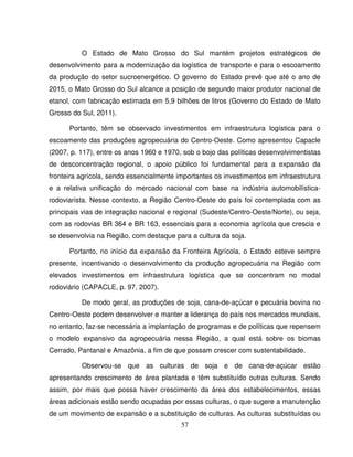 57
O Estado de Mato Grosso do Sul mantém projetos estratégicos de
desenvolvimento para a modernização da logística de transporte e para o escoamento
da produção do setor sucroenergético. O governo do Estado prevê que até o ano de
2015, o Mato Grosso do Sul alcance a posição de segundo maior produtor nacional de
etanol, com fabricação estimada em 5,9 bilhões de litros (Governo do Estado de Mato
Grosso do Sul, 2011).
Portanto, têm se observado investimentos em infraestrutura logística para o
escoamento das produções agropecuária do Centro-Oeste. Como apresentou Capacle
(2007, p. 117), entre os anos 1960 e 1970, sob o bojo das políticas desenvolvimentistas
de desconcentração regional, o apoio público foi fundamental para a expansão da
fronteira agrícola, sendo essencialmente importantes os investimentos em infraestrutura
e a relativa unificação do mercado nacional com base na indústria automobilística-
rodoviarista. Nesse contexto, a Região Centro-Oeste do país foi contemplada com as
principais vias de integração nacional e regional (Sudeste/Centro-Oeste/Norte), ou seja,
com as rodovias BR 364 e BR 163, essenciais para a economia agrícola que crescia e
se desenvolvia na Região, com destaque para a cultura da soja.
Portanto, no início da expansão da Fronteira Agrícola, o Estado esteve sempre
presente, incentivando o desenvolvimento da produção agropecuária na Região com
elevados investimentos em infraestrutura logística que se concentram no modal
rodoviário (CAPACLE, p. 97, 2007).
De modo geral, as produções de soja, cana-de-açúcar e pecuária bovina no
Centro-Oeste podem desenvolver e manter a liderança do país nos mercados mundiais,
no entanto, faz-se necessária a implantação de programas e de políticas que repensem
o modelo expansivo da agropecuária nessa Região, a qual está sobre os biomas
Cerrado, Pantanal e Amazônia, a fim de que possam crescer com sustentabilidade.
Observou-se que as culturas de soja e de cana-de-açúcar estão
apresentando crescimento de área plantada e têm substituído outras culturas. Sendo
assim, por mais que possa haver crescimento da área dos estabelecimentos, essas
áreas adicionais estão sendo ocupadas por essas culturas, o que sugere a manutenção
de um movimento de expansão e a substituição de culturas. As culturas substituídas ou
 