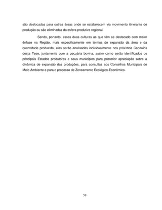 58
são deslocadas para outras áreas onde se estabelecem via movimento itinerante de
produção ou são eliminadas da esfera produtiva regional.
Sendo, portanto, essas duas culturas as que têm se destacado com maior
ênfase na Região, mais especificamente em termos de expansão da área e da
quantidade produzida, elas serão analisadas individualmente nos próximos Capítulos
desta Tese, juntamente com a pecuária bovina; assim como serão identificados os
principais Estados produtores e seus municípios para posterior apreciação sobre a
dinâmica de expansão das produções, para consultas aos Conselhos Municipais de
Meio Ambiente e para o processo de Zoneamento Ecológico-Econômico.
 