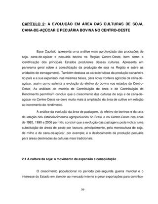 59
CAPÍTULO 2: A EVOLUÇÃO EM ÁREA DAS CULTURAS DE SOJA,
CANA-DE-AÇÚCAR E PECUÁRIA BOVINA NO CENTRO-OESTE
Esse Capítulo apresenta uma análise mais aprofundada das produções de
soja, cana-de-açúcar e pecuária bovina na Região Centro-Oeste, bem como a
identificação dos principais Estados produtores dessas culturas. Apresenta um
panorama geral sobre a consolidação da produção de soja na Região e sobre as
unidades de esmagamento. Também destaca as características da produção canavieira
no país e a sua expansão, nas mesmas bases, para nova fronteira agrícola da cana-de-
açúcar, assim como salienta a evolução do efetivo do bovino nos estados do Centro-
Oeste. As análises do modelo de Contribuição de Área e de Contribuição do
Rendimento permitiram concluir que o crescimento das culturas de soja e de cana-de-
açúcar no Centro-Oeste se deve muito mais à ampliação da área de cultivo em relação
ao incremento do rendimento.
A análise da evolução da área de pastagem, do efetivo de bovinos e da taxa
de lotação nos estabelecimentos agropecuários no Brasil e no Centro-Oeste nos anos
de 1985, 1990 e 2006 permitiu concluir que a evolução das pastagens pode indicar uma
substituição de áreas de pasto por lavoura, principalmente, pela monocultura de soja,
de milho e de cana-de-açúcar, por exemplo; e o deslocamento da produção pecuária
para áreas destinadas às culturas mais tradicionais.
2.1 A cultura da soja: o movimento de expansão e consolidação
O crescimento populacional no período pós-segunda guerra mundial e o
interesse do Estado em atender ao mercado interno e gerar exportações para contribuir
 