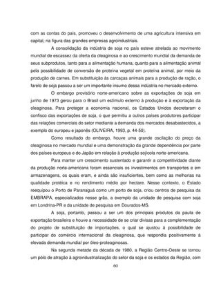 60
com as contas do país, promoveu o desenvolvimento de uma agricultura intensiva em
capital, na figura das grandes empresas agroindustriais.
A consolidação da indústria de soja no país esteve atrelada ao movimento
mundial de escassez da oferta da oleaginosa e ao crescimento mundial da demanda de
seus subprodutos, tanto para a alimentação humana, quanto para a alimentação animal
pela possibilidade de conversão de proteína vegetal em proteína animal, por meio da
produção de carnes. Em substituição às carcaças animais para a produção de ração, o
farelo de soja passou a ser um importante insumo dessa indústria no mercado externo.
O embargo provisório norte-americano sobre as exportações de soja em
junho de 1973 gerou para o Brasil um estímulo externo à produção e à exportação da
oleaginosa. Para proteger a economia nacional, os Estados Unidos decretaram o
confisco das exportações de soja, o que permitiu a outros países produtores participar
das relações comerciais do setor mediante a demanda dos mercados desabastecidos, a
exemplo do europeu e japonês (OLIVEIRA, 1993, p. 44-50).
Como resultado do embargo, houve uma grande oscilação do preço da
oleaginosa no mercado mundial e uma demonstração da grande dependência por parte
dos países europeus e do Japão em relação à produção sojícola norte-americana.
Para manter um crescimento sustentado e garantir a competitividade diante
da produção norte-americana foram essenciais os investimentos em transportes e em
armazenagens, os quais eram, e ainda são insuficientes, bem como as melhorias na
qualidade protéica e no rendimento médio por hectare. Nesse contexto, o Estado
reequipou o Porto de Paranaguá como um porto de soja, criou centros de pesquisa da
EMBRAPA, especializados nesse grão, a exemplo da unidade de pesquisa com soja
em Londrina-PR e da unidade de pesquisa em Dourados-MS.
A soja, portanto, passou a ser um dos principais produtos da pauta de
exportação brasileira e houve a necessidade de se criar divisas para a complementação
do projeto de substituição de importações, o qual se ajustou à possibilidade de
participar do comércio internacional da oleaginosa, que respondia positivamente à
elevada demanda mundial por óleo-proteaginosas.
Na segunda metade da década de 1980, a Região Centro-Oeste se tornou
um pólo de atração à agroindustrialização do setor da soja e os estados da Região, com
 