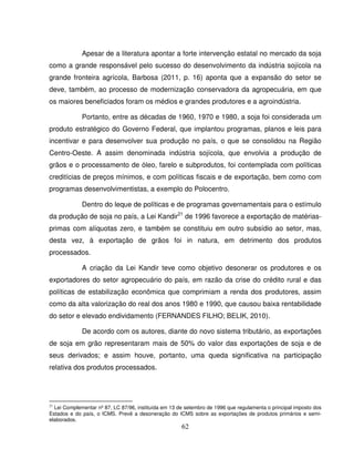 62
Apesar de a literatura apontar a forte intervenção estatal no mercado da soja
como a grande responsável pelo sucesso do desenvolvimento da indústria sojícola na
grande fronteira agrícola, Barbosa (2011, p. 16) aponta que a expansão do setor se
deve, também, ao processo de modernização conservadora da agropecuária, em que
os maiores beneficiados foram os médios e grandes produtores e a agroindústria.
Portanto, entre as décadas de 1960, 1970 e 1980, a soja foi considerada um
produto estratégico do Governo Federal, que implantou programas, planos e leis para
incentivar e para desenvolver sua produção no país, o que se consolidou na Região
Centro-Oeste. A assim denominada indústria sojícola, que envolvia a produção de
grãos e o processamento de óleo, farelo e subprodutos, foi contemplada com políticas
creditícias de preços mínimos, e com políticas fiscais e de exportação, bem como com
programas desenvolvimentistas, a exemplo do Polocentro.
Dentro do leque de políticas e de programas governamentais para o estímulo
da produção de soja no país, a Lei Kandir21
de 1996 favorece a exportação de matérias-
primas com alíquotas zero, e também se constituiu em outro subsídio ao setor, mas,
desta vez, à exportação de grãos foi in natura, em detrimento dos produtos
processados.
A criação da Lei Kandir teve como objetivo desonerar os produtores e os
exportadores do setor agropecuário do país, em razão da crise do crédito rural e das
políticas de estabilização econômica que comprimiam a renda dos produtores, assim
como da alta valorização do real dos anos 1980 e 1990, que causou baixa rentabilidade
do setor e elevado endividamento (FERNANDES FILHO; BELIK, 2010).
De acordo com os autores, diante do novo sistema tributário, as exportações
de soja em grão representaram mais de 50% do valor das exportações de soja e de
seus derivados; e assim houve, portanto, uma queda significativa na participação
relativa dos produtos processados.
21
Lei Complementar nº 87, LC 87/96, instituída em 13 de setembro de 1996 que regulamenta o principal imposto dos
Estados e do país, o ICMS. Prevê a desoneração do ICMS sobre as exportações de produtos primários e semi-
elaborados.
 