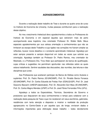 ix
AGRADECIMENTOS
Durante a realização deste trabalho de Tese e durante os quatro anos de curso
no Instituto de Economia da Unicamp, muitas pessoas contribuíram para a realização
desse objetivo.
Ao meu crescimento intelectual devo agradecimentos a todos os Professores do
Instituto de Economia e em especial àqueles que estiveram mais de perto
acompanhando essa trajetória: meu orientador Professor Dr. Walter Belik. Meus
especiais agradecimentos por sua valiosa orientação e conhecimentos que não se
limitaram ao escopo deste Trabalho e cuja rigidez nas correções me fizeram ampliar as
reflexões, buscar novos desafios e o constante aprendizado intelectual. Agradeço por
estar sempre presente e sempre disponível em todas as vezes que solicitei sua
orientação. Agradeço também ao Professor Dr. Pedro Ramos, meu orientador do
Mestrado, e a Professora Dra. Tirza Aidar que participaram da banca de qualificação,
cujas críticas e sugestões me permitiram aprofundar nas reflexões sobre as quais
estava trabalhando. Sentirei saudades das discussões, das reuniões, das leituras e das
disciplinas que cursei.
Aos Professores que aceitaram participar da Banca de Defesa como titulares e
suplentes: Prof. Dr. Pedro Ramos (IE/UNICAMP), Prof. Dr. Rinaldo Barcia Fonseca
(IE/UNICAMP), Prof. Dr. Carlos Eduardo de Freitas Vian (ESALQ/USP), Prof. Dr. José
Giacomo Baccarin (UNESP/Jaboticabal), Prof. Dr. Alexandre Gori Maia (IE/UNICAMP),
Prof. Dr. Carlos Magno Mendes (UFMT) e Prof. Dr. José Flôres Fernandes Filho (UFU).
Agradeço a todos os Especialistas, Técnicos, Secretários de Governo e
produtores que dispuseram de seus conhecimentos e tempo para colaborar com a
realização desta pesquisa de Tese e que me receberam em seus escritórios, gabinetes,
residências com tanta atenção e dispostos a mostrar a realidade da produção
agropecuária no Centro-Oeste e por aqueles que, de longe, enviaram dados e
informações importantes para efetivação desse trabalho – todos devidamente
 