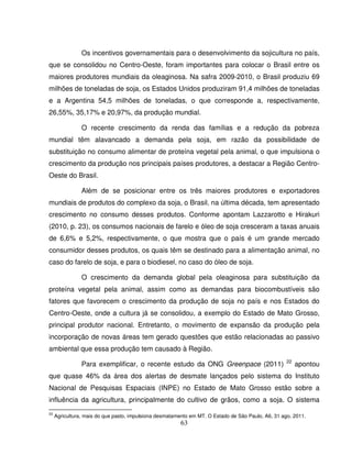 63
Os incentivos governamentais para o desenvolvimento da sojicultura no país,
que se consolidou no Centro-Oeste, foram importantes para colocar o Brasil entre os
maiores produtores mundiais da oleaginosa. Na safra 2009-2010, o Brasil produziu 69
milhões de toneladas de soja, os Estados Unidos produziram 91,4 milhões de toneladas
e a Argentina 54,5 milhões de toneladas, o que corresponde a, respectivamente,
26,55%, 35,17% e 20,97%, da produção mundial.
O recente crescimento da renda das famílias e a redução da pobreza
mundial têm alavancado a demanda pela soja, em razão da possibilidade de
substituição no consumo alimentar de proteína vegetal pela animal, o que impulsiona o
crescimento da produção nos principais países produtores, a destacar a Região Centro-
Oeste do Brasil.
Além de se posicionar entre os três maiores produtores e exportadores
mundiais de produtos do complexo da soja, o Brasil, na última década, tem apresentado
crescimento no consumo desses produtos. Conforme apontam Lazzarotto e Hirakuri
(2010, p. 23), os consumos nacionais de farelo e óleo de soja cresceram a taxas anuais
de 6,6% e 5,2%, respectivamente, o que mostra que o país é um grande mercado
consumidor desses produtos, os quais têm se destinado para a alimentação animal, no
caso do farelo de soja, e para o biodiesel, no caso do óleo de soja.
O crescimento da demanda global pela oleaginosa para substituição da
proteína vegetal pela animal, assim como as demandas para biocombustíveis são
fatores que favorecem o crescimento da produção de soja no país e nos Estados do
Centro-Oeste, onde a cultura já se consolidou, a exemplo do Estado de Mato Grosso,
principal produtor nacional. Entretanto, o movimento de expansão da produção pela
incorporação de novas áreas tem gerado questões que estão relacionadas ao passivo
ambiental que essa produção tem causado à Região.
Para exemplificar, o recente estudo da ONG Greenpace (2011) 22
apontou
que quase 46% da área dos alertas de desmate lançados pelo sistema do Instituto
Nacional de Pesquisas Espaciais (INPE) no Estado de Mato Grosso estão sobre a
influência da agricultura, principalmente do cultivo de grãos, como a soja. O sistema
22
Agricultura, mais do que pasto, impulsiona desmatamento em MT. O Estado de São Paulo, A6, 31 ago. 2011.
 