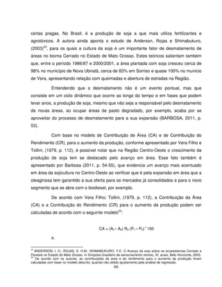 66
certas pragas. No Brasil, é a produção de soja a que mais utiliza fertilizantes e
agrotóxicos. A autora ainda aponta o estudo de Anderson, Rojas e Shimabukuro,
(2003)23
, para os quais a cultura da soja é um importante fator de desmatamento de
áreas no bioma Cerrado no Estado de Mato Grosso. Estes teóricos salientam também
que, entre o período 1986/87 e 2000/2001, a área plantada com soja cresceu cerca de
98% no município de Nova Ubiratã, cerca de 83% em Sorriso e quase 100% no municio
de Vera, apresentando relação com queimadas e abertura de estradas na Região.
Entendendo que o desmatamento não é um evento pontual, mas que
consiste em um ciclo dinâmico que ocorre ao longo do tempo e em fases que podem
levar anos, a produção de soja, mesmo que não seja a responsável pelo desmatamento
de novas áreas, ao ocupar áreas de pasto degradado, por exemplo, acaba por se
aproveitar do processo de desmatamento para a sua expansão (BARBOSA, 2011, p.
53).
Com base no modelo de Contribuição de Área (CA) e de Contribuição do
Rendimento (CR), para o aumento da produção, conforme apresentado por Vera Filho e
Tollini, (1979, p. 112), é possível notar que na Região Centro-Oeste o crescimento da
produção de soja tem se destacado pelo avanço em área. Esse fato também é
apresentado por Barbosa (2011, p. 54-55), que evidencia um avanço mais acentuado
em área da sojicultura no Centro-Oeste ao verificar que é pela expansão em área que a
oleaginosa tem garantido a sua oferta para os mercados já consolidados e para o novo
segmento que se abre com o biodiesel, por exemplo.
De acordo com Vera Filho; Tollini, (1979, p. 112), a Contribuição da Área
(CA) e a Contribuição do Rendimento (CR) para o aumento da produção podem ser
calculadas de acordo com o seguinte modelo24
:
CA = (At – A0) R0 (Pt – P0)-1
100
e,
23
ANDERSON, l. O.; ROJAS, E. H.M.; SHIMABUKURO, Y.E. O Avanço da soja sobre os ecossistemas Cerrado e
Floresta no Estado do Mato Grosso. In Simpósio brasileiro de sensoriamento remoto, XI, anais, Belo Horizonte, 2003.
24
De acordo com os autores, as contribuições da área e do rendimento para o aumento da produção foram
calculadas com base no modelo descrito, quando não obtido ajustamento pela análise de regressão.
 
