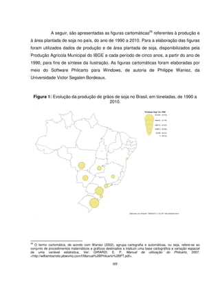 69
A seguir, são apresentadas as figuras cartomáticas25
referentes à produção e
à área plantada de soja no país, do ano de 1990 a 2010. Para a elaboração das figuras
foram utilizados dados de produção e de área plantada de soja, disponibilizados pela
Produção Agrícola Municipal do IBGE a cada período de cinco anos, a partir do ano de
1990, para fins de síntese da ilustração. As figuras cartomáticas foram elaboradas por
meio do Software Philcarto para Windows, de autoria de Philippe Waniez, da
Universidade Victor Segalen Bordeaux.
Figura 1: Evolução da produção de grãos de soja no Brasil, em toneladas, de 1990 a
2010.
25
O termo cartomática, de acordo com Waniez (2002), agrupa cartografia e automáticas, ou seja, refere-se ao
conjunto de procedimentos matemáticos e gráficos destinados a traduzir uma base cartográfica a variação espacial
de uma variável estatística. Ver: GIRARDI, E. P. Manual de utilização do Philcarto, 2007.
<http://williambarreto.pbworks.com/f/Manual%2BPhilcarto%2BPT.pdf>.
 