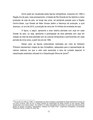 72
Como pode ser visualizado pelas figuras cartográficas, enquanto em 1990 a
Região Sul do país, mais precisamente, o Estado de Rio Grande do Sul detinha a maior
produção de soja do país, ao longo dos anos, vai perdendo posição para a Região
Centro-Oeste, cujo Estado de Mato Grosso detém a liderança da produção, a qual
alcançou, no ano de 2010, a produção de cerca de 19 milhões de toneladas de soja.
A figura, a seguir, apresenta a área relativa plantada com soja em cada
Estado do país, ou seja, apresenta a participação da área plantada com soja em
relação ao total da área plantada com as culturas temporárias e permanentes em cada
período de cinco anos, a partir do ano de 1990.
Nesse caso, as figuras cartomáticas realizadas por meio do Software
Philcarto representam mapas do tipo Coroplético, adequados para a representação de
valores relativos, em que o valor está associado à área da unidade espacial. A
classificação estatística utilizada foi a Classificação Ótima de Jenks26
.
26
De acordo com Slocum (1999), “a classificação de Jenks considera a quantidade de dados distribuídos ao longo de
sua linha numérica, além de ser a melhor escolha de classificação de dados quando se quer agrupar dados
semelhantes numa mesma classe”. Ver: KOOP, K. A. Atlas metropolitano de Curitiba: um auxílio aos instrumentos de
gestão do espaço municipal e metropolitano. Relatório de Projeto Final – Engenharia Cartográfica. Universidade
Federal do Paraná, Curitiba-PR, 2009. 52p.
 