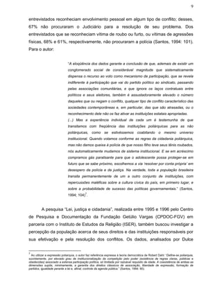 9
entrevistados reconheciam envolvimento pessoal em algum tipo de conflito; desses,
67% não procuraram o Judiciário para a resolução de seu problema. Dos
entrevistados que se reconheciam vítima de roubo ou furto, ou vítimas de agressões
físicas, 68% e 61%, respectivamente, não procuraram a polícia (Santos, 1994: 101).
Para o autor:
“A eloqüência dos dados garante a conclusão de que, ademais de existir um
conglomerado social de considerável magnitude que sistematicamente
dispensa o recurso ao voto como mecanismo de participação, que se revela
indiferente à participação que vai do partido político ao sindicato, passando
pelas associações comunitárias, e que ignora os laços contratuais entre
políticos e seus eleitores, também é assustadoramente elevado o número
daqueles que ou negam o conflito, qualquer tipo de conflito característico das
sociedades contemporâneas e, em particular, das que são atrasadas, ou o
reconhecimento dele não os faz ativar as instituições estatais apropriadas.
(...) Mas a experiência individual de cada um é testemunha de que
transitamos com freqüência das instituições poliárquicas para as não
poliárquicas, como se estivéssemos coabitando o mesmo universo
institucional. Quando votamos conforme as regras da cidadania poliárquica,
mas não damos queixa à polícia de que nosso filho teve seus tênis roubados,
nós automaticamente mudamos de sistema institucional. E se em acréscimo
compramos gás paralisante para que o adolescente possa proteger-se em
futuro que se sabe próximo, escolhemos a via ‘resolver por conta própria’ em
desespero da polícia e da justiça. Na verdade, toda a população brasileira
transita permanentemente de um a outro conjunto de instituições, com
repercussões maléficas sobre a cultura cívica do país, em primeiro lugar, e
sobre a probabilidade de sucesso das políticas governamentais.” (Santos,
1994; 104)
7
.
A pesquisa “Lei, justiça e cidadania”, realizada entre 1995 e 1996 pelo Centro
de Pesquisa e Documentação da Fundação Getúlio Vargas (CPDOC-FGV) em
parceria com o Instituto de Estudos da Religião (ISER), também buscou investigar a
percepção da população acerca de seus direitos e das instituições responsáveis por
sua efetivação e pela resolução dos conflitos. Os dados, analisados por Dulce
7
Ao utilizar a expressão poliarquia, o autor faz referência expressa à teoria democrática de Robert Dahl: “Define-se poliarquia,
sucintamente, por elevado grau de institucionalização da competição pelo poder (existência de regras claras, públicas e
obedecidas) associado a extensa participação política, só limitada por razoável requisito de idade. A coexistência de ambas as
dimensões supõe, minimamente, a garantia dos direitos clássicos de associação, liberdade de expressão, formação de
partidos, igualdade perante a lei e, afinal, controle da agenda pública.” (Santos, 1994: 80).
 
