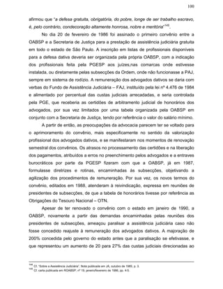 100
afirmou que “a defesa gratuita, obrigatória, do pobre, longe de ser trabalho escravo,
é, pelo contrário, condecoração altamente honrosa, nobre e meritória”145
.
No dia 20 de fevereiro de 1986 foi assinado o primeiro convênio entre a
OABSP e a Secretaria de Justiça para a prestação de assistência judiciária gratuita
em todo o estado de São Paulo. A inscrição em listas de profissionais disponíveis
para a defesa dativa deveria ser organizada pela própria OABSP, com a indicação
dos profissionais feita pela PGESP aos juízes,nas comarcas onde estivesse
instalada, ou diretamente pelas subsecções da Ordem, onde não funcionasse a PAJ,
sempre em sistema de rodízio. A remuneração dos advogados dativos se daria com
verbas do Fundo de Assistência Judiciária – FAJ, instituído pela lei nº 4.476 de 1984
e alimentado por percentual das custas judiciais arrecadadas, e seria controlada
pela PGE, que receberia as certidões de arbitramento judicial de honorários dos
advogados, por sua vez limitados por uma tabela organizada pela OABSP em
conjunto com a Secretaria de Justiça, tendo por referência o valor do salário mínimo.
A partir de então, as preocupações da advocacia parecem ter se voltado para
o aprimoramento do convênio, mais especificamente no sentido da valorização
profissional dos advogados dativos, e se manifestaram nos momentos de renovação
semestral dos convênios. Os atrasos no processamento das certidões e na liberação
dos pagamentos, atribuídos a erros no preenchimento pelos advogados e a entraves
burocráticos por parte da PGESP fizeram com que a OABSP, já em 1987,
formulasse diretrizes e rotinas, encaminhadas às subsecções, objetivando a
agilização dos procedimentos de remuneração. Por sua vez, os novos termos do
convênio, editados em 1988, atenderam à reivindicação, expressa em reuniões de
presidentes de subsecções, de que a tabela de honorários tivesse por referência as
Obrigações do Tesouro Nacional – OTN.
Apesar de ter renovado o convênio com o estado em janeiro de 1990, a
OABSP, novamente a partir das demandas encaminhadas pelas reuniões dos
presidentes de subsecções, ameaçou paralisar a assistência judiciária caso não
fosse concedido reajuste à remuneração dos advogados dativos. A majoração de
200% concedida pelo governo do estado antes que a paralisação se efetivasse, e
que representou um aumento de 20 para 27% das custas judiciais direcionadas ao
144
Cf. “Sobre a Assistência Judiciária”. Nota publicada em JA, outubro de 1985, p. 3.
145
Cf. carta publicada em ROABSP, nº 19, janeiro/fevereiro de 1986, pp. 4-5.
 