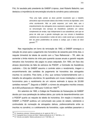 101
FAJ, foi saudada pelo presidente da OABSP à época, José Roberto Batochio, que
destacou a importância da remuneração oriunda do convênio para a advocacia:
“Fica uma lição: jamais se deve permitir novamente que o trabalho
advocatício seja remunerado abaixo dos limites mínimos da dignidade, como
vinha acontecendo. Não se pode esquecer, por outro lado, que o
empobrecimento dos advogados levou expressivo segmento da classe a ter
na remuneração dos serviços da Assistência Judiciária um valioso
complemento de rendas, hoje indispensável à sua subsistência, sem que se
perca de vista que a grande motivação que nos vincula à Assistência
Judiciária aos necessitados é antes de tudo a visão social que a advocacia
tem da grave problemática do acesso à Justiça, que a todos se deve
garantir.”
146
Nas negociações em torno da renovação de 1992, a OABSP conseguiu a
redução do prazo para o pagamento dos honorários de sessenta para trinta dias, e
reajuste trimestral da tabela de acordo com a Taxa Referencial – TR, além de
aumentar o limite máximo de vinte para quarenta causas anuais e garantir reajuste
retroativo dos honorários não pagos no prazo estipulado. Em 1993, em face dos
atrasos decorrentes da falta de estrutura da PGESP, a Comissão de Assistência
Judiciária – CAJ da OABSP assumiu o controle sobre o recebimento, triagem e
encaminhamento das certidões de pagamento de honorários dos advogados
inscritos no convênio. Para tanto, a CAJ, que contava fundamentalmente com o
trabalho de advogados voluntários, foi aparelhada com novas instalações e catorze
funcionários para o recebimento de um volume estimado à época de 20.000
certidões mensais147
. Segundo a OABSP, o número de advogados inscritos cresceu
de 4.503 profissionais em 1989 para 13.503 em 1993148
.
Em setembro de 1995, o Colégio de Presidentes de Subsecções da OABSP
decidiu por nova paralisação da defesa dativa, por conta de desentendimentos com
a PGESP quanto ao reajuste da tabela de honorários. Em reação à iniciativa da
OABSP, a PGESP publicou um comunicado aos juízes do estado, solicitando a
continuidade da nomeação de advogados dativos, preferencialmente entre os
inscritos no convênio, e o arbitramento de honorários, cujas certidões passariam a
146
Cf. “Assistência Judiciária”. Editorial publicado em JA, agosto de 1991, p. 3
147
Cf. “A geografia física e humana da Ordem”. Matéria publicada em JA, nº 196/1993, p. 12.
148
Cf. “Vencida uma batalha”. Matéria publicada em JA, nº 199/1994, p. 9.
 