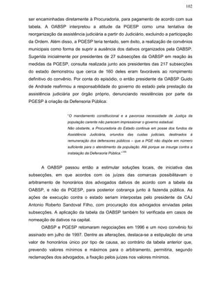 102
ser encaminhadas diretamente à Procuradoria, para pagamento de acordo com sua
tabela. A OABSP interpretou a atitude da PGESP como uma tentativa de
reorganização da assistência judiciária a partir do Judiciário, excluindo a participação
da Ordem. Além disso, a PGESP teria tentado, sem êxito, a realização de convênios
municipais como forma de suprir a ausência dos dativos organizados pela OABSP.
Sugerida inicialmente por presidentes de 27 subsecções da OABSP em reação às
medidas da PGESP, consulta realizada junto aos presidentes das 217 subsecções
do estado demonstrou que cerca de 160 deles eram favoráveis ao rompimento
definitivo do convênio. Por conta do episódio, o então presidente da OABSP Guido
de Andrade reafirmou a responsabilidade do governo do estado pela prestação da
assistência judiciária por órgão próprio, denunciando resistências por parte da
PGESP à criação da Defensoria Pública:
“O mandamento constitucional e a pavorosa necessidade de Justiça da
população carente não parecem impressionar o governo estadual.
Não obstante, a Procuradoria do Estado continua em posse dos fundos da
Assistência Judiciária, oriundos das custas judiciais, destinados à
remuneração dos defensores públicos – que a PGE não dispõe em número
suficiente para o atendimento da população. Até porque se insurge contra a
instalação da Defensoria Pública.”
149
A OABSP passou então a estimular soluções locais, de iniciativa das
subsecções, em que acordos com os juízes das comarcas possibilitavam o
arbitramento de honorários dos advogados dativos de acordo com a tabela da
OABSP, e não da PGESP, para posterior cobrança junto á fazenda pública. As
ações de execução contra o estado seriam interpostas pelo presidente da CAJ
Antonio Roberto Sandoval Filho, com procuração dos advogados enviadas pelas
subsecções. A aplicação da tabela da OABSP também foi verificada em casos de
nomeação de dativos na capital.
OABSP e PGESP retomaram negociações em 1996 e um novo convênio foi
assinado em julho de 1997. Dentre as alterações, destaca-se a estipulação de uma
valor de honorários único por tipo de causa, ao contrário da tabela anterior que,
prevendo valores mínimos e máximos para o arbitramento, permitiria, segundo
reclamações dos advogados, a fixação pelos juízes nos valores mínimos.
 