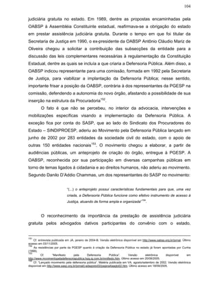 104
judiciária gratuita no estado. Em 1989, dentre as propostas encaminhadas pela
OABSP à Assembléia Constituinte estadual, reafirmava-se a obrigação do estado
em prestar assistência judiciária gratuita. Durante o tempo em que foi titular da
Secretaria de Justiça em 1990, o ex-presidente da OABSP Antônio Cláudio Mariz de
Oliveira chegou a solicitar a contribuição das subsecções da entidade para a
discussão das leis complementares necessárias à regulamentação da Constituição
Estadual, dentre as quais se incluía a que criaria a Defensoria Pública. Além disso, a
OABSP indicou representante para uma comissão, formada em 1992 pela Secretaria
de Justiça, para viabilizar a implantação da Defensoria Pública; nesse sentido,
importante frisar a posição da OABSP, contrária à dos representantes da PGESP na
comissão, defendendo a autonomia do novo órgão, afastando a possibilidade de sua
inserção na estrutura da Procuradoria152
.
O fato é que não se percebeu, no interior da advocacia, intervenções e
mobilizações específicas visando a implementação da Defensoria Pública. A
exceção fica por conta do SASP, que ao lado do Sindicato dos Procuradores do
Estado – SINDIPROESP, aderiu ao Movimento pela Defensoria Pública lançado em
junho de 2002 por 283 entidades da sociedade civil do estado, com o apoio de
outras 150 entidades nacionais153
. O movimento chegou a elaborar, a partir de
audiências públicas, um anteprojeto de criação do órgão, entregue à PGESP. A
OABSP, reconhecida por sua participação em diversas campanhas públicas em
torno de temas ligados à cidadania e ao direitos humanos, não aderiu ao movimento.
Segundo Danilo D’Addio Chammas, um dos representantes do SASP no movimento:
“(...) o anteprojeto possui características fundamentais para que, uma vez
criada, a Defensoria Pública funcione como efetivo instrumento de acesso à
Justiça, atuando de forma ampla e organizada”
154
.
O reconhecimento da importância da prestação de assistência judiciária
gratuita pelos advogados dativos participantes do convênio com o estado,
151
Cf. entrevista publicada em JA, janeiro de 2004-B. Versão eletrônica disponível em http://www.oabsp.org.br/jornal. Último
acesso em 03/11/2005.
152
As resistências por parte da PGESP quanto à criação da Defensoria Pública no estado já foram apontadas por Cunha
(1999).
153
Cf. “Manifesto pela Defensoria Pública”. Versão eletrônica disponível em
http://www.movimentopeladefensoriapublica.hpg.ig.com.br/mnifesto.htm. Último acesso em 20/08/2005.
154
Cf. “Lançado movimento pela defensoria pública”. Matéria publicada em VA, agosto/setembro de 2002. Versão eletrônica
disponível em http://www.sasp.org.br/jornal/j-adagosto02/pagina4aagto02.htm. Último acesso em 18/09/2005.
 