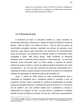 106
público, vem de encontro à visão da OAB SP no tocante à ampliação do
mercado de trabalho para os advogados, ao fortalecimento da Advocacia
Pública e do Estado Democrático de Direito.”
156
6.4. A advocacia pro bono
A advocacia pro bono, ou advocacia solidária ou, ainda, voluntária, foi
formalmente introduzida no Brasil com a criação do Instituto de Defesa do Direito de
Defesa – IDD em 2000 e do Instituto Pro Bono – IPB em 2001 por grupos de
reconhecidos advogados paulistas, inspirados nas práticas da advocacia norte-
americana cujas origens estão associadas aos fenômenos do comprometimento
social da advocacia e da advocacia de interesse público já mencionados acima
(Cappelletti e Garth, 1989; Sousa Santos, 1996). Entretanto, as diferenças
existentes entre os sistemas jurídicos brasileiro e norte-americano – no qual essa
advocacia social não-estatal supre, em última análise, a ausência de serviços
públicos de acesso à justiça e mesmo da exigência legal de advogados em muitos
procedimentos –, fez com que esse movimento da advocacia comprometida com a
ampliação do acesso à justiça buscasse outros pontos de contato com a experiência
brasileira de organização do sistema de justiça e da sociedade civil.
Assim, a prática do IDDD parece se voltar fundamentalmente para a
mobilização de advogados para a assistência gratuita e voluntária a réus em
processos criminais e para a realização de mutirões de regularização da situação
jurídica da população carcerária; a entidade tem parceria firmada com o I Tribunal do
Júri da capital e com uma entidade voltada para a assistência a crianças e
adolescentes em situação de risco, na qual promove a assistência a infratores
perante as varas da infância e juventude. Por sua vez, o IPB busca, aparentemente,
156
Cf. entrevista concedida ao jornal O Procurador, da Associação dos Procuradores do Estado de São Paulo, publicada no
sítio da internet na OABSP, na página da Comissão do Advogado Público. Disponível em http://www.oabsp.org.br. Último
acesso em 16/10/2005.
 