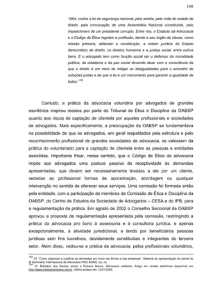 108
1964, contra a lei de segurança nacional, pela anistia, pela volta do estado de
direito, pela convocação de uma Assembléia Nacional constituinte, pelo
impeachment de um presidente corrupto. Entre nós, o Estatuto da Advocacia
e o Código de Ética regulam a profissão, dando a seu órgão de classe, como
missão primeira, defender a constituição, a ordem jurídica do Estado
democrático de direito, os direitos humanos e a justiça social, entre outros
bens. E o advogado tem como função social ser o defensor da moralidade
pública, da cidadania e da paz social devendo atuar com a consciência de
que o direito é um meio de mitigar as desigualdades para o encontro de
soluções justas e de que a lei é um instrumento para garantir a igualdade de
todos.”
159
Contudo, a prática da advocacia voluntária por advogados de grandes
escritórios inspirou receios por parte do Tribunal de Ética e Disciplina da OABSP
quanto aos riscos de captação de clientela por aqueles profissionais e sociedades
de advogados. Mais especificamente, a preocupação da OABSP se fundamentava
na possibilidade de que os advogados, em geral respaldados pela estrutura e pelo
reconhecimento profissional de grandes sociedades de advocacia, se valessem da
prática do voluntariado para a captação de clientela entre as pessoas e entidades
assistidas. Importante frisar, nesse sentido, que o Código de Ética da advocacia
impõe aos advogados uma postura passiva de receptividade às demandas
apresentadas, que devem ser necessariamente levadas a ele por um cliente,
vedadas ao profissional formas de aproximação, abordagem ou qualquer
intervenção no sentido de oferecer seus serviços. Uma comissão foi formada então
pela entidade, com a participação de membros da Comissão de Ética e Disciplina da
OABSP, do Centro de Estudos da Sociedade de Advogados – CESA e do IPB, para
a regulamentação da prática. Em agosto de 2002 o Conselho Seccional da OABSP
aprovou a proposta de regulamentação apresentada pela comissão, restringindo a
prática da advocacia pro bono à assessoria e à consultoria jurídica, e apenas
excepcionalmente, à atividade jurisdicional, e tendo por beneficiários pessoas
jurídicas sem fins lucrativos, devidamente constituídas e integrantes do terceiro
setor. Além disso, vedou-se a prática da advocacia, pelos profissionais voluntários,
158
Cf. “Como organizar e justificar as atividades pro bono nas firmas e nas empresas”. Material de apresentação de painel do
III Seminário Internacional de Advocacia PRO BONO, op. cit.
159
Cf. Belisário dos Santos Júnior e Rubens Naves. Advocacia solidária. Artigo em versão eletrônica disponível em
http://www.institutoprobono.org.br. Último acesso em 12/01/2005.
 