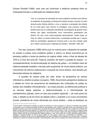 10
Chaves Pandolfi (1999), mais uma vez confirmam a distância existente entre as
instituições formais e a efetivação da cidadania plena:
“Ora, se o processo de afirmação da nossa cidadania contribuiu para afirmar
no imaginário da população a primazia dos direitos sociais, provocar um certo
descaso pelos direitos políticos e civis, e acentuar a percepção dos direitos
de um modo geral como favores ou privilégios, esse processo contribuiu
também para que as instituições oficialmente encarregadas de garantir esses
direitos não sejam reconhecidas como instrumentos garantidores dos
direitos. Por isso, como outras pesquisas demonstraram, muitas vezes, ao
invés de utilizar os canais institucionais, a população acredita que o acesso
direto às autoridades, apelando-se inclusive para a sua boa vontade, pode
ser o melhor caminho para a obtenção dos direitos.” (Pandolfi, 1999: 54)
8
.
Por isso Junqueira (1996) afirma que os motivos para o despertar da questão
do acesso à justiça como problema político e teórico no Brasil encontram-se no
processo político e social da abertura do regime militar, entre o final da década de
1970 e o início dos anos 80. Trata-se, portanto, de inserir a questão do acesso – e,
conseqüentemente, da democratização do sistema de justiça – no contexto maior da
redemocratização brasileira, marcado pelo surgimento de novos atores políticos, por
movimentos de reforma institucional e conquista de novos direitos, mas também por
demandas básicas de cidadania.
A questão do acesso pode ser vista, ainda, da perspectiva de acesso
individual ou coletivo à justiça (Junqueira, 1996). Na primeira perspectiva destaca-se
o debate em torno de mecanismos de desbloqueio das instituições de justiça ao
acesso dos cidadãos individualmente – as custas judiciais, as defensorias públicas e
os serviços legais gratuitos, a desburocratização e a informalização de
procedimentos judiciais, como no caso dos juizados especiais –; de outro ponto de
vista, o debate se dá em torno da relação entre o Judiciário e os novos movimentos
sociais, portadores de novas demandas por novos direitos – onde se destacam as
8
Para Pandolfi, a efetivação da cidadania no Brasil não obedeceu à mesma seqüência ou lógica de sociedades democráticas
consolidadas, com a conquista de direitos dividida em três gerações (civis, políticos e sociais), sendo que a aquisição de uma
geração de direitos era o ponto de partida para a conquista das próximas gerações (1999: 48). Daí a prevalência, no Brasil, dos
direitos sociais percebida pela pesquisa, em detrimento dos direitos civis e políticos: “Aqui, por exemplo, os direitos sociais
foram incorporados por uma parcela da população nos anos 30 e 40, durante a vigência do regime autoritário implantado por
Getúlio Vargas, período de cerceamento dos direitos políticos e civis. Como parte de um bem articulado projeto político-
ideológico, o Estado brasileiro no pós-30 buscou definir um novo papel e lugar para o trabalhador na sociedade. (...) A
extensão da cidadania se faz, pois, via regulamentação de novas profissões e/ou ocupações, em primeiro lugar, e mediante
ampliação do escopo dos direitos associados a estas profissões, antes que por extensão dos valores inerentes ao conceito de
 