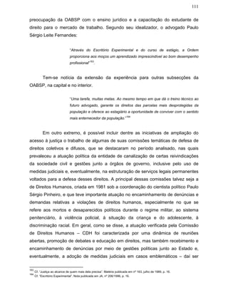 111
preocupação da OABSP com o ensino jurídico e a capacitação do estudante de
direito para o mercado de trabalho. Segundo seu idealizador, o advogado Paulo
Sérgio Leite Fernandes:
“Através do Escritório Experimental e do curso de estágio, a Ordem
proporciona aos moços um aprendizado imprescindível ao bom desempenho
profissional”
163
.
Tem-se notícia da extensão da experiência para outras subsecções da
OABSP, na capital e no interior.
“Uma tarefa, muitas metas. Ao mesmo tempo em que dá o treino técnico ao
futuro advogado, garante os direitos das parcelas mais desprotegidas da
população e oferece ao estagiário a oportunidade de conviver com o sentido
mais enternecedor da população.”
164
Em outro extremo, é possível incluir dentre as iniciativas de ampliação do
acesso à justiça o trabalho de algumas de suas comissões temáticas de defesa de
direitos coletivos e difusos, que se destacaram no período analisado, nas quais
prevaleceu a atuação política da entidade de canalização de certas reivindicações
da sociedade civil e gestões junto a órgãos de governo, inclusive pelo uso de
medidas judiciais e, eventualmente, na estruturação de serviços legais permanentes
voltados para a defesa desses direitos. A principal dessas comissões talvez seja a
de Direitos Humanos, criada em 1981 sob a coordenação do cientista político Paulo
Sérgio Pinheiro, e que teve importante atuação no encaminhamento de denúncias e
demandas relativas a violações de direitos humanos, especialmente no que se
refere aos mortos e desaparecidos políticos durante o regime militar, ao sistema
penitenciário, à violência policial, à situação da criança e do adolescente, à
discriminação racial. Em geral, como se disse, a atuação verificada pela Comissão
de Direitos Humanos – CDH foi caracterizada por uma dinâmica de reuniões
abertas, promoção de debates e educação em direitos, mas também recebimento e
encaminhamento de denúncias por meio de gestões políticas junto ao Estado e,
eventualmente, a adoção de medidas judiciais em casos emblemáticos – daí ser
163
Cf. “Justiça ao alcance de quem mais dela precisa”. Matéria publicada em nº 163, julho de 1989, p. 16.
164
Cf. “Escritório Experimental”. Nota publicada em JA, nº 206/1996, p. 16.
 