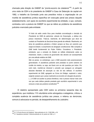 112
chamada pela direção da OABSP de “pronto-socorro da cidadania”165
. A partir de
uma visita da CDH e do presidente da OABSP à Casa de Detenção da capital em
1982, o trabalho da Comissão junto aos presídios incluiu a organização de um
mutirão de assistência jurídica específica em execução penal aos presos daquele
estabelecimento, com apoio do escritório experimental da entidade, o que, contudo,
contrastou com a postura da OABSP no que se refere ao problema da assistência
judiciária vivenciado pela entidade:
“A título de saldo credor ficou para imediata concretização a decisão do
Presidente da OAB de patrocinar, através da Corporação, a defesa dos
presos miseráveis. Trata-se, realmente, de determinação que deve ter
custado ao Presidente da Seccional dose grande de reflexão. Realmente, em
tema de assistência judiciária a Ordem sempre se fixou em caminho que
exigia do Estado o cumprimento da obrigação constitucional. Não competia à
OAB tarefa fundamental do Poder Público. Considerou o Presidente,
entretanto, que a omissão do Estado se refletia diretamente sobre os
miseráveis. Assim, a inércia do governante não deveria ser acompanhada
por uma atitude estática da OAB.
Não se pense, no entretempo, que a OAB assumirá nisto posicionamento
generalizado. A assistência judiciária será prestada no ponto extremo do
cordão da miséria, ou seja, ela ficará com os não queridos por todos. Por
outro lado, mantém-se intocável o preceito que assegura ao advogado
absoluta liberdade de assunção ou não de tais defesas. O escritório
experimental da OAB, agregado ao Curso de Estágio, explorará o setor,
exigindo sempre que o preso realmente se encontre em situação de penúria.
(...) A OAB vai auxiliar os presos famélicos, mas é preciso marcar mais uma
vez que cada defesa gratuita prestada pelo escritório experimental é uma
censura a mais aos poderes constituídos”
166
O relatório apresentado pelo CDH sobre os primeiros sessenta dias da
experiência, que mobilizou 110 voluntários entre advogados e estagiários, criticou a
completa ausência de assistência jurídica aos presos, e reiterou as denúncias,
comuns à advocacia no período, de desaparelhamento do Judiciário:
165
Cf. “O Pronto-Socorro da Cidadania”. Nota publicada em JA, nº 206/1996, p. 26.
166
Cf. “Assistência Judiciária”. Editorial publicado em JA, janeiro de 1982, p. 2.
 