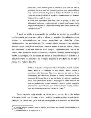 113
“Concluímos, nesta primeira parte da exposição, que, além da falta de
assistência judiciária, ainda que esta se constituísse numa grave deficiência
para o acompanhamento do pedido, o Cartório do 1º Ofício da Vara de
Execuções não tem condições de regularizar o processamento dos pedidos e
incidentes de execução de penas.
A Lei se torna impraticável, letra morta, inútil, A injustiça é a regra. Não
adianta a Lei contemplar o recluso com este ou aquele benefício para melhor
atingir os fins da pena. O Judiciário não está equipado para fazer com que a
Lei seja cumprida.”
167
A partir de então, a organização de mutirões ou serviços de assistência
jurídica gratuita tornou-se esporádica, privilegiando as ações de esclarecimento de
direitos e encaminhamento de casos específicos de violações. Como
desdobramento das atividades da CDH, outras iniciativa internas foram surgindo,
voltadas para a proteção de interesses coletivos. Assim, a partir do evento “Defesa
do Consumidor. Quem tem medo do novo código?”, organizado pela OABSP em
janeiro 1991, a entidade instituiu o chamado “Fórum do Cidadão”, como um espaço
aberto à população para atividades de debate e conscientização de direitos, e o
encaminhamento de denúncias de violação. Segundo o presidente da OABSP à
época, José Roberto Batochio:
“O Fórum do Cidadão será a primeira tribuna livre do País, de onde o cidadão
poderá denunciar as violações de seus direitos. Vamos divulgar e
encaminhar estas denúncias. Não iremos patrociná-las, pois não temos
estrutura para isso. Precisamos despertar no cidadão a consciência de que
existe uma Ordem Jurídica e de que os direitos têm que ser respeitados.
Nessa tarefa precisaremos muito da cooperação do Poder Judiciário. Ele
será um desaguadouro dessas violações e, portanto, precisa mostrar-se
independente o suficiente para fazer a Ordem Jurídica, mesmo quando a
parte seja uma super-parte, como é o caso do Estado”
168
.
Outra comissão cuja atuação se destacou no período foi a da Mulher
Advogada – CMA que, contudo, mostrou abertura para demandas e problemas da
condição da mulher em geral, não se restringindo à profissional da advocacia.
167
Cf. “Comissão de Direitos Humanos. A defesa dos direitos da pessoa humana: uma prioridade”. Relatório publicado em JA,
novembro de 1982, p. 12.
168
Cf. entrevista publicada em JA, março de 1991, p. 11.
 