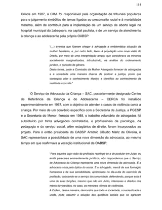 114
Criada em 1987, a CMA foi responsável pela organização de tribunais populares
para o julgamento simbólico de temas ligados ao preconceito racial e à mortalidade
materna, além de contribuir para a implantação de um serviço de aborto legal no
hospital municipal do Jabaquara, na capital paulista, e de um serviço de atendimento
à criança e ao adolescente pela própria OABSP:
“(...) eventos que fizeram chegar à advogada a emblemática situação da
mulher brasileira, e, por outro lado, levou à população uma nova visão do
Direito, por meio de uma interpretação ampla, que considerava as minorias
socialmente marginalizadas, introduzindo, na análise do ordenamento
jurídico, o conceito de gênero.
Desta forma, pode a Comissão da Mulher Advogada fornecer às advogadas
e à sociedade uma maneira diversa de praticar a justiça, posto que
conseguiu aliar o conhecimento técnico e científico ao conhecimento da
realidade concreta.”
O Serviço de Advocacia da Criança – SAC, posteriormente designado Centro
de Referência da Criança e do Adolescente – CERCA foi instalado
experimentalmente em 1987, com o objetivo de atender a casos de violência conta a
criança. Por meio de um convênio específico com a Secretaria de Justiça, a PGESP
e a Secretaria do Menor, firmado em 1988, o trabalho voluntário de advogados foi
substituído por trinta advogados contratados, e profissionais da psicologia, da
pedagogia e do serviço social, além estagiários de direito, foram incorporados ao
projeto. Para o então presidente da OABSP Antônio Cláudio Mariz de Oliveira, o
SAC representava a possibilidade de uma nova dimensão da advocacia, ao mesmo
tempo em que reafirmava a vocação institucional da OABSP:
“Para aqueles cuja visão da profissão restringe-se a de postular em Juízo, ou
emitir pareceres eminentemente jurídicos, nós respondemos que o Serviço
de Advocacia da Criança representa uma nova dimensão da advocacia. É a
advocacia vista pela óptica do social. É o advogado, mercê de sua formação
humanista e de sua sensibilidade, aprimorada no dia-a-dia do exercício da
profissão, colocando-se a serviço da comunidade, defendendo, porque esta é
uma de suas funções, mesmo que não em Juízo, interesses e direitos dos
menos favorecidos, no caso, os menores vítimas de violências.
A Ordem, dessa maneira, demonstra que toda a sociedade, conscientizada e
unida, pode assumir a solução das questões sociais que se agravam
 