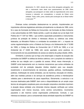 115
diariamente. E o SAC, através dos seus trinta abnegados advogados, tem
sido o instrumento maior deste novo posicionamento da OAB. Estes
advogados, que perseguem um ideal, estão se engrandecendo como seres
humanos e elevando, em conseqüência, o conceito da Ordem como
entidade. Todos, enfim, juntos, lutando pela construção de um Brasil melhor
e mais justo.”
169
Diversas outras comissões destacaram-se no período, impulsionadas por
importantes reformas legislativas advindas principalmente na década de 1990, como
foi o caso da Comissão de Defesa do Consumidor, da Comissão do Meio Ambiente
e das subcomissões da CDH. Neste sentido, a partir da edição da Lei da Ação Civil
Pública (lei nº 7.347 de 1985) – que conferiu capacidade postulatória e instrumentos
jurídicos de proteção de direitos e interesses difusos ou coletivos aos entes
federados, ao Ministério Público e a entidades da sociedade civil –, o impacto de
outras regulamentações como o Estatuto da Criança e do Adolescente (lei nº 8.069
de 1990), o Código de Defesa do Consumidor (lei nº 8.078 de 1990), e a Lei
Ambiental (lei nº 9.605 de 1998) vêm sendo apontado como positivos no
funcionamento de nas possibilidades de acesso ao sistema de justiça (Sadek, 2004).
Entretanto, é preciso que se faça uma observação a respeito da atuação das
comissões da OABSP na defesa de direitos coletivos, com o propósito de viabilizar a
análise de sua relação com a questão do acesso. Afinal, nessa intervenção, a
OABSP conta basicamente com os mesmos mecanismos que outras entidades da
sociedade civil de proteção daqueles direitos dispõem para sua atuação:
recebimento e encaminhamento de denúncias, gestões políticas, manifestações
públicas, mobilização de outras entidades, uso da imprensa, educação em direitos,
além das medidas judiciais e de serviços de assistência jurídica e interdisciplinar
voltados para o atendimento de casos específicos. Obviamente, a estrutura e os
recursos destinados pela OABSP, bem como a disponibilidade de um amplo corpo
técnico de advogados cooptáveis para uma atuação corporativa voluntária imprimem
à atuação dessa entidade uma dimensão diversa daquela verificada por outras
organizações com menos recursos, como centros comunitários, movimentos
populares e até mesmos outras organizações profissionais. Contudo, o que
interessa se destacar, para a compreensão dessa atividade específica da OABSP na
169
Cf. Antônio Cláudio Mariz de Oliveira. A Advocacia e sua função social. Artigo publicado em JA, nº 155, julho de 1988.
 