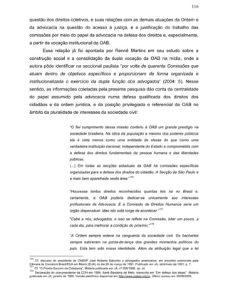 116
questão dos direitos coletivos, e suas relações com as demais atuações da Ordem e
da advocacia na questão do acesso à justiça, é a justificação do trabalho das
comissões por meio do papel da advocacia na defesa dos direitos e, especialmente,
a partir da vocação institucional da OAB.
Essa relação já foi apontada por Rennê Martins em seu estudo sobre a
construção social e a consolidação da dupla vocação da OAB na mídia, onde a
autora pôde identificar na seccional paulista “por volta de quarenta Comissões que
atuam dentro de objetivos específicos e proporcionam de forma organizada e
institucionalizada o exercício da dupla função dos advogados” (2004: 5). Nesse
sentido, as informações coletadas pela presente pesquisa dão conta da centralidade
do papel assumido pela advocacia numa defesa qualificada dos direitos dos
cidadãos e da ordem jurídica, e da posição privilegiada e referencial da OAB no
âmbito da pluralidade de interesses da sociedade civil:
“O fiel cumprimento dessa missão conferiu à OAB um grande prestígio na
sociedade brasileira. Na ótica da população e mesmo dos poderes públicos
ela é vista menos como uma entidade de classe do que como uma
verdadeira instituição nacional, independente do Estado e comprometida com
a defesa dos direitos fundamentais da pessoa humana e das liberdades
públicas.
(...) Em todas as secções estaduais da OAB há comissões específicas
organizadas para a defesa dos direitos do cidadão. A Secção de São Paulo é
a mais bem aparelhada nesta área.”
170
“Houvesse tantos direitos reconhecidos quantas leis há no Brasil e,
certamente, a OAB poderia dedicar-se unicamente aos interesses
profissionais da Advocacia. E a Comissão de Direitos Humanos seria um
órgão dispensável. Mas isto está longe de acontecer.”
171
"Cabe a nós, advogados, e isso se reflete na Comissão, lutar um pouco, a
cada dia, para melhorar a condição do próximo."
172
“A Ordem sempre esteve na vanguarda da sociedade civil. Os bacharéis
sempre estiveram na ponta-de-lança dos grandes momentos políticos do
país. Esta tem sido nossa identidade. Além da atribuição legal que a lei
170
Cf. discurso do presidente da OABSP José Roberto Batochio a advogados americanos, em encontro promovido pela
Câmara de Comércio Brasil/EUA em Miami (EUA) no dia 28 de março de 1991. Publicado em JA, abril/maio de 1991, p. 7.
171
Cf. “O Pronto-Socorro da Cidadania”. Matéria publicada em JA, nº 206/1996, op. cit.
172
Declaração do vice-presidente da CDH em 1999, Iberê Bandeira de Melo, transcrita em “Em defesa dos ideais”. Matéria
publicada em JA, janeiro de 1999. Versão eletrônica disponível em http://www.oabsp.org.br. Último acesso em 30/08/2005.
 