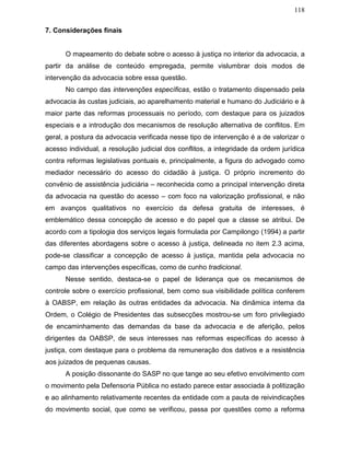 118
7. Considerações finais
O mapeamento do debate sobre o acesso à justiça no interior da advocacia, a
partir da análise de conteúdo empregada, permite vislumbrar dois modos de
intervenção da advocacia sobre essa questão.
No campo das intervenções específicas, estão o tratamento dispensado pela
advocacia às custas judiciais, ao aparelhamento material e humano do Judiciário e à
maior parte das reformas processuais no período, com destaque para os juizados
especiais e a introdução dos mecanismos de resolução alternativa de conflitos. Em
geral, a postura da advocacia verificada nesse tipo de intervenção é a de valorizar o
acesso individual, a resolução judicial dos conflitos, a integridade da ordem jurídica
contra reformas legislativas pontuais e, principalmente, a figura do advogado como
mediador necessário do acesso do cidadão à justiça. O próprio incremento do
convênio de assistência judiciária – reconhecida como a principal intervenção direta
da advocacia na questão do acesso – com foco na valorização profissional, e não
em avanços qualitativos no exercício da defesa gratuita de interesses, é
emblemático dessa concepção de acesso e do papel que a classe se atribui. De
acordo com a tipologia dos serviços legais formulada por Campilongo (1994) a partir
das diferentes abordagens sobre o acesso à justiça, delineada no item 2.3 acima,
pode-se classificar a concepção de acesso à justiça, mantida pela advocacia no
campo das intervenções específicas, como de cunho tradicional.
Nesse sentido, destaca-se o papel de liderança que os mecanismos de
controle sobre o exercício profissional, bem como sua visibilidade política conferem
à OABSP, em relação às outras entidades da advocacia. Na dinâmica interna da
Ordem, o Colégio de Presidentes das subsecções mostrou-se um foro privilegiado
de encaminhamento das demandas da base da advocacia e de aferição, pelos
dirigentes da OABSP, de seus interesses nas reformas específicas do acesso à
justiça, com destaque para o problema da remuneração dos dativos e a resistência
aos juizados de pequenas causas.
A posição dissonante do SASP no que tange ao seu efetivo envolvimento com
o movimento pela Defensoria Pública no estado parece estar associada à politização
e ao alinhamento relativamente recentes da entidade com a pauta de reivindicações
do movimento social, que como se verificou, passa por questões como a reforma
 